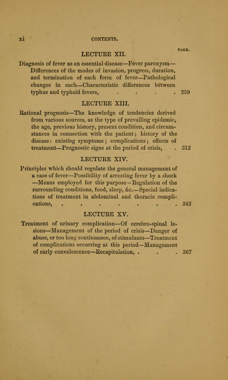 PAGE. LECTURE XII. Diagnosis of fever as an essential disease—Fever paroxysm— Differences of the modes of invasion, progress, duration, and termination of each form of fever—Pathological changes in each—Characteristic differences between typhus and typhoid fevers, .... 259 LECTURE XIII. Rational prognosis—The knowledge of tendencies derived from various sources, as the type of prevailing epidemic, the age, previous history, present condition, and circum- stances in connection with the patient; history of the disease: existing symptoms ; complications ; effects of treatment—Prognostic signs at the period of crisis, . 312 LECTURE XIV. Principles which should regulate the general management of a case of fever—Possibility of arresting fever by a shock —Means employed for this purpose—Regulation of the surrounding conditions, food, sleep, &c Special indica- tions of treatment in abdominal and thoracic compli- cations, ....... 342 LECTURE XV. Treatment of urinary complication—Of cerebro-spinal le- sions—Management of the period of crisis—Danger of abuse, or too long continuance, of stimulants—Treatment of complications occurring at this period—Management of early convalescence—Recapitulation, . . . 367