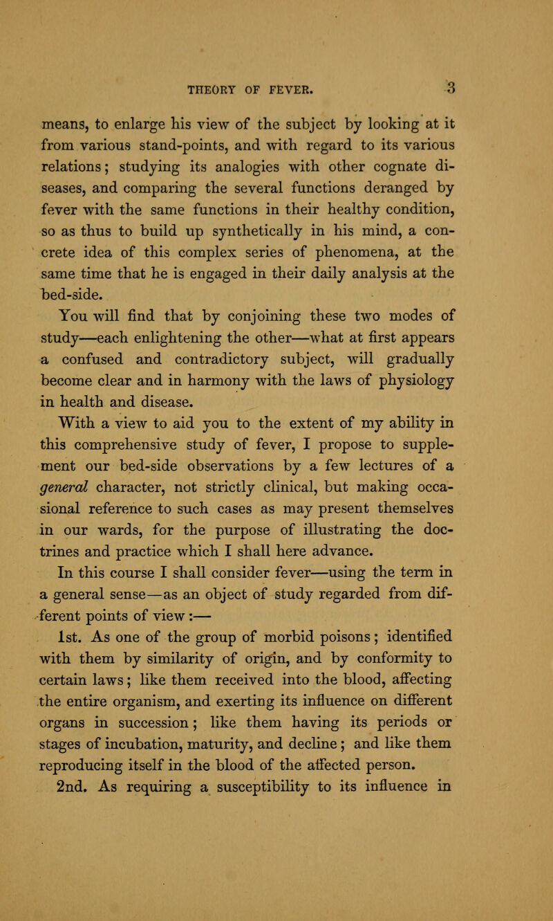 means, to enlarge his view of the subject by looking at it from various stand-points, and with regard to its various relations; studying its analogies with other cognate di- seases, and comparing the several functions deranged by fever with the same functions in their healthy condition, so as thus to build up synthetically in his mind, a con- crete idea of this complex series of phenomena, at the same time that he is engaged in their daily analysis at the bed-side. You will find that by conjoining these two modes of study—each enlightening the other—what at first appears a confused and contradictory subject, will gradually become clear and in harmony with the laws of physiology in health and disease. With a view to aid you to the extent of my ability in this comprehensive study of fever, I propose to supple- ment our bed-side observations by a few lectures of a geiieral character, not strictly clinical, but making occa- sional reference to such cases as may present themselves in our wards, for the purpose of illustrating the doc- trines and practice which I shall here advance. In this course I shall consider fever—using the term in a general sense—as an object of study regarded from dif- ferent points of view:— ist. As one of the group of morbid poisons; identified with them by similarity of origin, and by conformity to certain laws; like them received into the blood, affecting the entire organism, and exerting its influence on different organs in succession; like them having its periods or stages of incubation, maturity, and decline; and like them reproducing itself in the blood of the affected person. 2nd, As requiring a susceptibility to its influence in