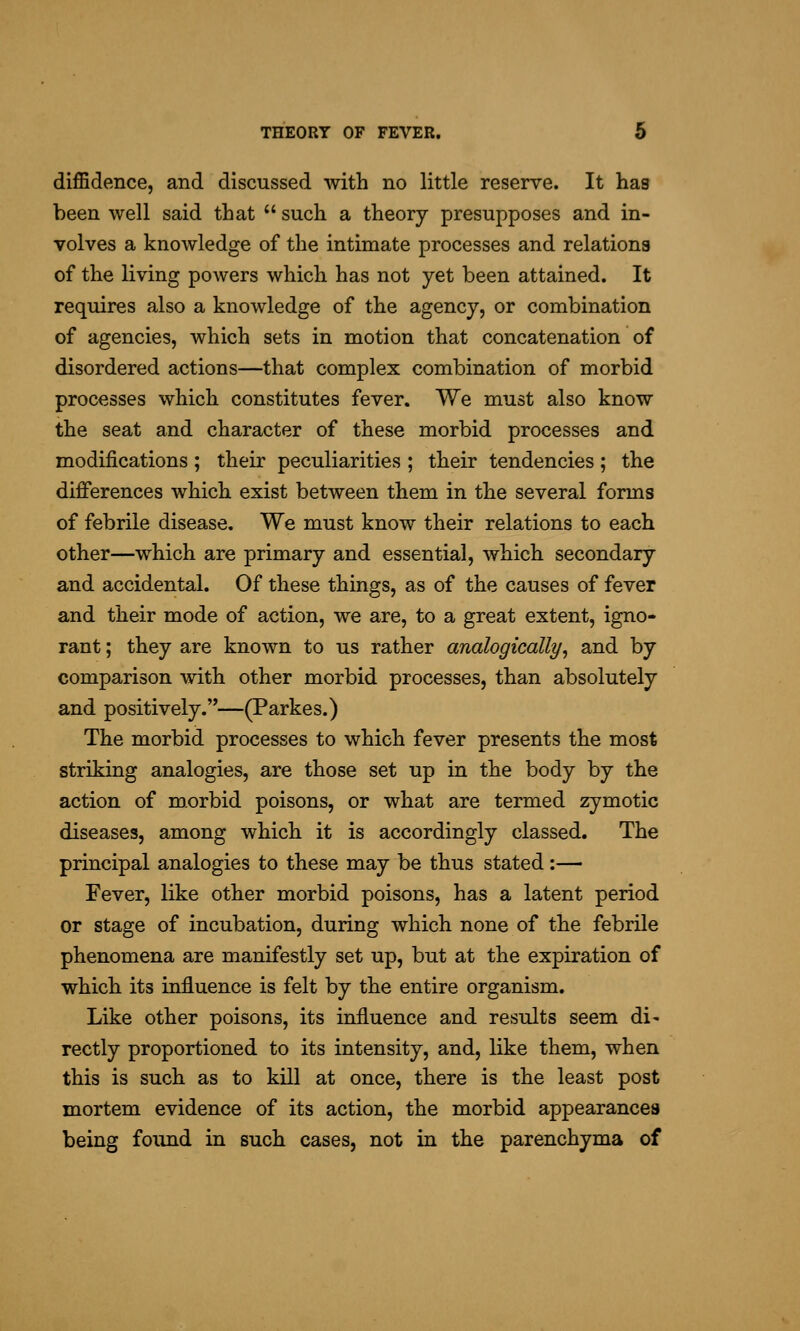 diffidence, and discussed with no little reserve. It has been well said that  such a theory presupposes and in- volves a knowledge of the intimate processes and relations of the living powers which has not yet been attained. It requires also a knowledge of the agency, or combination of agencies, which sets in motion that concatenation of disordered actions—that complex combination of morbid processes which constitutes fever. We must also know the seat and character of these morbid processes and modifications; their peculiarities ; their tendencies; the differences which exist between them in the several forms of febrile disease. We must know their relations to each other—which are primary and essential, which secondary and accidental. Of these things, as of the causes of fever and their mode of action, we are, to a great extent, igno- rant; they are known to us rather analogically^ and by comparison with other morbid processes, than absolutely and positively.—(Parkes.) The morbid processes to which fever presents the most striking analogies, are those set up in the body by the action of morbid poisons, or what are termed zymotic diseases, among which it is accordingly classed. The principal analogies to these may be thus stated:— Fever, like other morbid poisons, has a latent period or stage of incubation, during which none of the febrile phenomena are manifestly set up, but at the expiration of which its influence is felt by the entire organism. Like other poisons, its influence and results seem di' rectly proportioned to its intensity, and, like them, when this is such as to kill at once, there is the least post mortem evidence of its action, the morbid appearances being found in such cases, not in the parenchyma of