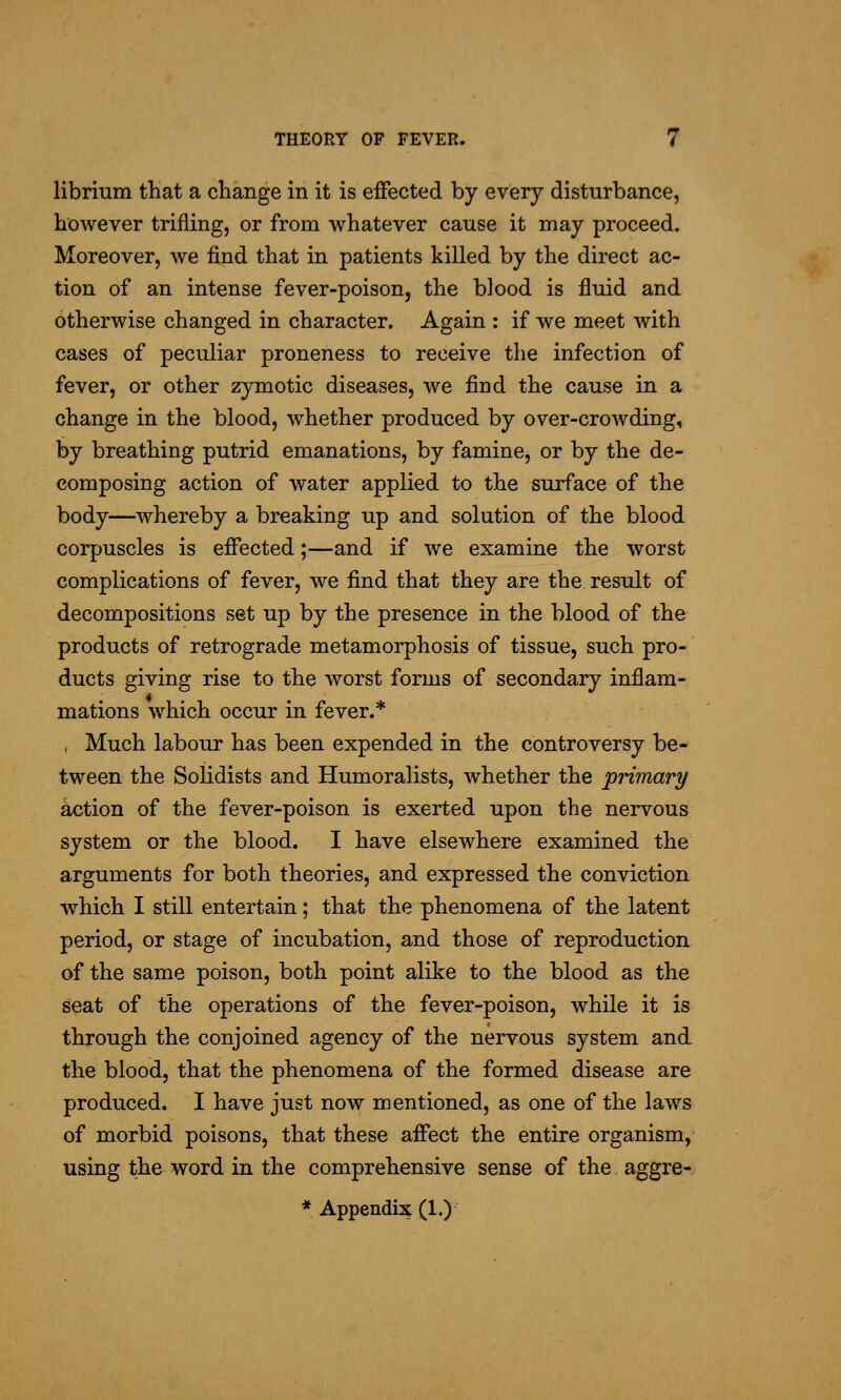 librmm that a change in it is effected by every disturbance, however trifling, or from whatever cause it may proceed. Moreover, we find that in patients killed by the direct ac- tion of an intense fever-poison, the blood is fluid and otherwise changed in character. Again : if we meet with cases of peculiar proneness to receive the infection of fever, or other zymotic diseases, we find the cause in a change in the blood, whether produced by over-crowding, by breathing putrid emanations, by famine, or by the de- composing action of water applied to the surface of the body—whereby a breaking up and solution of the blood corpuscles is effected;—and if we examine the worst complications of fever, we find that they are the result of decompositions set up by the presence in the blood of the products of retrograde metamorphosis of tissue, such pro- ducts giving rise to the worst forms of secondary inflam- mations which occur in fever.* , Much labour has been expended in the controversy be- tween the Solidists and Humoralists, whether the primary action of the fever-poison is exerted upon the nervous system or the blood. I have elsewhere examined the arguments for both theories, and expressed the conviction which I still entertain; that the phenomena of the latent period, or stage of incubation, and those of reproduction of the same poison, both point alike to the blood as the seat of the operations of the fever-poison, while it is through the conjoined agency of the nervous system and the blood, that the phenomena of the formed disease are produced. I have just now mentioned, as one of the laws of morbid poisons, that these affect the entire organism, using the word in the comprehensive sense of the aggre-