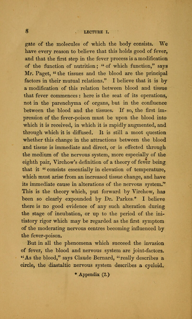 gate of the molecules of which the body consists. We have every reason to believe that this holds good of fever, and that the first step in the fever process is a modification of the function of nutrition;  of which function, says Mr. Paget,  the tissues and the blood are the principal factors in their mutual relations. I believe that it is by a modification of this relation between blood and tissue that fever commences : here is the seat of its operations, not in the parenchyma of organs, but in the confluence between the blood and the tissues. If so, the first im- pression of the fever-poison must be upon the blood into which it is received, in which it is rapidly augmented, and through which it is diffused. It is still a moot question whether this change in the attractions between the blood and tissue is immediate and direct, or is effected through the medium of the nervous system, more especially of the eighth pair, Virchow's definition of a theory of fever being that it  consists essentially in elevation of temperature, which must arise from an increased tissue change, and have its immediate cause in alterations of the nervous system, This is the theory which, put forward by Virchow, has been so clearly expounded by Dr. Parkes.* I believe there is no good evidence of any such alteration during the stage of incubation, or up to the period of the ini- tiatory rigor which may be regarded as the first symptom of the moderating nervous centres becoming influenced by the fever-poison. But in all the phenomena which succeed the invasion of fever, the blood and nervous system are joint-factors. As the blood, says Claude Bernard, really describes a circle, the diastaltic nervous system describes a cycloid.