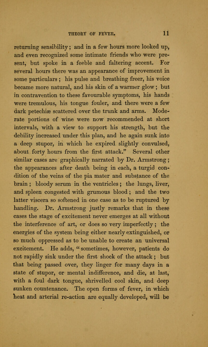 returning sensibility; and in a few hours more looked up, and even recognized some intimate friends who were pre- sent, but spoke in a feeble and faltering accent. For several hours there was an appearance of improvement in some particulars ; his pulse and breathing freer, his voice became more natural, and his skin of a warmer glow; but in contravention to these favourable symptoms, his hands were tremulous, his tongue fouler, and there were a few dark petechias scattered over the trunk and arms. Mode- rate portions of wine were now recommended at vshort intervals, with a view to support his strength, but the debility increased under this plan, and he again sunk into a deep stupor, in which he expired slightly convulsed, about. forty hours from the first attack. Several other similar cases are graphically narrated by Dr. Armstrong ; the appearances after death being in each, a turgid con- dition of the.veins of the pia mater and substance of the brain ; bloody serum in the ventricles ; the lungs, liver, and spleen congested with grumous blood; and the two latter viscera so softened in one case as to be ruptured by handling. Dr. Armstrong justly remarks that in these cases the stage of excitement never emerges at all without the interference of art, or does so very imperfectly; the energies of the system being either nearly extinguished, or so much oppressed as to be unable to create an universal excitement. He adds,  sometimes, however, patients do not rapidly sink under the first shock of the attack ; but that being passed over, they linger for many days in a state of stupor, or mental indifference, and die, at last, with a foul dark tongue, shrivelled cool skin, and deep sunken countenance. The open forms of fever, in which lieat and arterial re-action are equally developed, will be