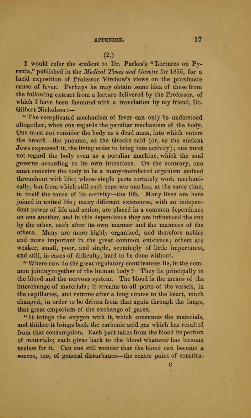 (2.) I would refer the student to Dr. Parkes's Lectures on Py- rexia, published in the Medical Times and Gazette for 1855, for a lucid exposition of Professor Virchow's views on the proximate cause of fever. Perhaps he may obtain some idea of these from the following extract from a lecture delivered by the Professor, of which I have been favoured with a translation by my friend, Dr. Gilbert Nicholson:—  The complicated mechanism of fever can only be understood altogether, when one regards the peculiar mechanism of the body. One must not consider the body as a dead mass, into which enters the breath—the pneuma, as the Greeks said (or, as the ancient Jews expressed it, the living order to bring into activity); one must not regard the body even as a peculiar machine, which the soul governs according to its own intentions. On the contrary, one must conceive the body to be a many-membered organism endued throughout with life; whose single parts certainly work mechani- cally, but from which still each separate one has, at the same time, in itself the cause of its activity—the life. Many lives are here joined in united life ; many different existences, with an indepen- dent power of life and action, are placed in a common dependance on one another, and in this dependance they are influenced the one by the other, each after its own manner and the manners of the others. Many are more highly organized, and therefore nobler and more important in the great common existence; others are weaker, small, poor, and single, seemingly of little importance, and still, in cases of diflSculty, hard to be done without.  Where now do the great regulatory contrivances lie, in the com- mon joining together of the human body ? They lie principally in the blood and the nervous system. The blood is the means of the interchange of materials; it streams to all parts of the vessels, in the capillaries, and returns after a long course to the heart, much changed, in order to be driven from that again through the lungs, that great emporium of the exchange of gases.  It brings the oxygen with it, which consumes the materials, and thither it brings back the carbonic acid gas which has resulted from that consumption. Each part takes from the blood its portion of materials; each gives back to the blood whatever has become useless for it. Can one still wonder that the blood can become a source, too, of general disturbance—the centre point of constitu- C