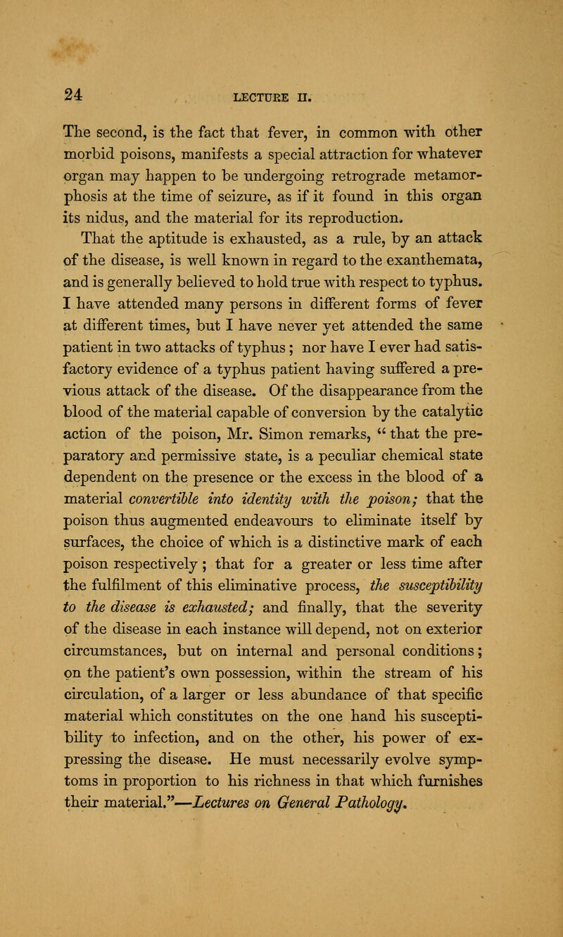 The second, is the fact that fever, in common with other morbid poisons, manifests a special attraction for whatever organ may happen to be undergoing retrograde metamor- phosis at the time of seizure, as if it found in this organ its nidus, and the material for its reproduction. That the aptitude is exhausted, as a rule, by an attack of the disease, is well known in regard to the exanthemata, and is generally believed to hold true with respect to typhus. I have attended many persons in diiferent forms of fever at different times, but I have never yet attended the same patient in two attacks of typhus; nor have I ever had satis- factory evidence of a typhus patient having suffered a pre- vious attack of the disease. Of the disappearance from the blood of the material capable of conversion by the catalytic action of the poison, Mr. Simon remarks,  that the pre- paratory and permissive state, is a peculiar chemical state dependent on the presence or the excess in the blood of a material convertible into identity with the poison; that the poison thus augmented endeavours to eliminate itself by surfaces, the choice of which is a distinctive mark of each poison respectively; that for a greater or less time after the fulfilment of this eliminative process, the susceptibility to the disease is exhausted; and finally, that the severity of the disease in each instance will depend, not on exterior circumstances, but on internal and personal conditions; on the patient's own possession, within the stream of his circulation, of a larger or less abundance of that specific material which constitutes on the one hand his suscepti- bility to infection, and on the other, his power of ex- pressing the disease. He must necessarily evolve symp- toms in proportion to his richness in that which furnishes their material.—Lectures on General Pathology,