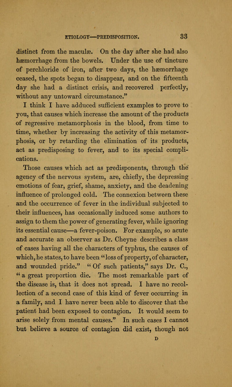 distinct from the maculae. On the day after she had also haemorrhage from the bowels. Under the use of tincture of perchloride of iron, after two days, the haemorrhage ceased, the spots began to disappear, and on the fifteenth day she had a distinct crisis, and recovered perfectly, without any untoward circumstance. I think I have adduced sufficient examples to prove to you, that causes which increase the amount of the products of regressive metamorphosis in the blood, from time to time, whether by increasing the activity of this metamor- phosis, or by retarding the elimination of its products, act as predisposing to fever, and to its special compli- cations. Those causes which act as predisponents, through the agency of the nervous system, are, chiefly, the depressing emotions of fear, grief, shame, anxiety, and the deadening influence of prolonged cold. The connexion between these and the occurrence of fever in the individual subjected to their influences, has occasionally induced some authors to assign to them the power of generating fever, while ignoring its essential cause—a fever-poison. For example, so acute and accurate an observer as Dr. Cheyne describes a class of cases having all the characters of typhus, the causes of which, he states, to have been loss of property, of character, and wounded pride.  Of such patients, says Dr. C,  a great proportion die. The most remarkable part of the disease is, that it does not spread. I have no recol- lection of a second case of this kind of fever occurring in a family, and I have never been able to discover that the patient had been exposed to contagion. It would seem to arise solely from mental causes. In such cases I cannot but believe a source of contagion did exist, though not D