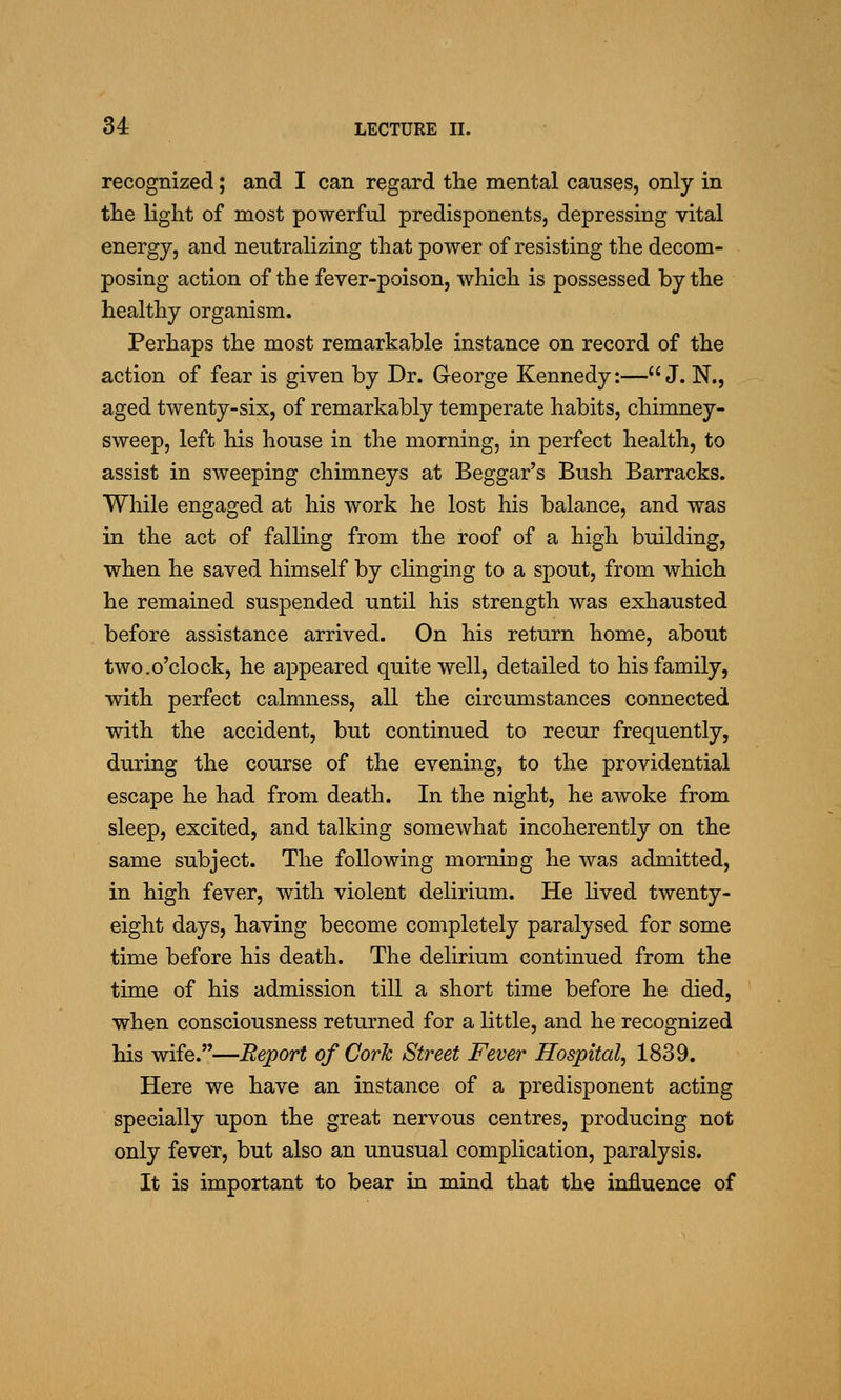 recognized; and I can regard the mental causes, only in the light of most powerful predisponents, depressing vital energy, and neutralizing that power of resisting the decom- posing action of the fever-poison, which is possessed by the healthy organism. Perhaps the most remarkable instance on record of the action of fear is given by Dr. George Kennedy:—J. N., aged twenty-six, of remarkably temperate habits, chimney- sweep, left his house in the morning, in perfect health, to assist in sweeping chimneys at Beggar's Bush Barracks. While engaged at his work he lost his balance, and was in the act of falling from the roof of a high building, when he saved himself by clinging to a spout, from which he remained suspended until his strength was exhausted before assistance arrived. On his return home, about two.o'clock, he appeared quite well, detailed to his family, with perfect calmness, all the circumstances connected with the accident, but continued to recur frequently, during the course of the evening, to the providential escape he had from death. In the night, he awoke from sleep, excited, and talking somewhat incoherently on the same subject. The following morning he was admitted, in high fever, with violent delirium. He lived twenty- eight days, having become completely paralysed for some time before his death. The delirium continued from the time of his admission till a short time before he died, when consciousness returned for a little, and he recognized his wife.—Eeport of Cork Street Fever Hospital, 1839. Here we have an instance of a predisponent acting specially upon the great nervous centres, producing not only fever, but also an unusual complication, paralysis. It is important to bear in mind that the influence of