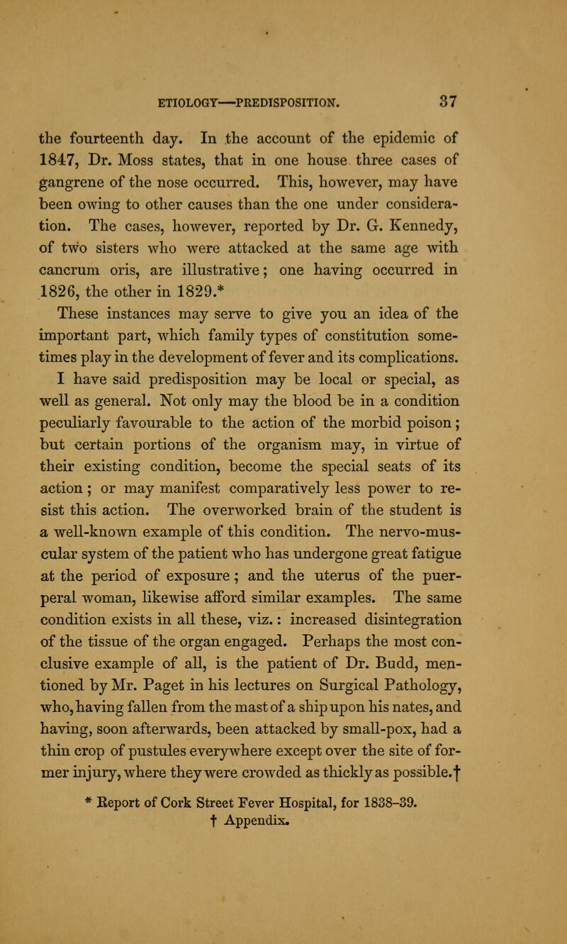 the fourteenth day. In the account of the epidemic of 1847, Dr. Moss states, that in one house three cases of gangrene of the nose occurred. This, however, may have been owing to other causes than the one under considera- tion. The cases, however, reported by Dr. G. Kennedy, of two sisters who were attacked at the same age with cancrum oris, are illustrative; one having occurred in 1826, the other in 1829.* These instances may serve to give you an idea of the important part, which family types of constitution some- times play in the development of fever and its complications. I have said predisposition may be local or special, as well as general. Not only may the blood be in a condition peculiarly favourable to the action of the morbid poison; but certain portions of the organism may, in virtue of their existing condition, become the special seats of its action; or may manifest comparatively less power to re- sist this action. The overworked brain of the student is a well-known example of this condition. The nervo-mus- cular system of the patient who has undergone great fatigue at the period of exposure; and the uterus of the puer- peral woman, likewise afford similar examples. The same condition exists in all these, viz.: increased disintegration of tlie tissue of the organ engaged. Perhaps the most con- clusive example of all, is the patient of Dr. Budd, men- tioned by Mr. Paget in his lectures on Surgical Pathology, who, having fallen from the mast of a ship upon his nates, and having, soon afterwards, been attacked by small-pox, had a thin crop of pustules everywhere except over the site of for- mer injury, where they were crowded as thickly as possible.'l' * Report of Cork Street Fever Hospital, for 1838-39. t Appendix.