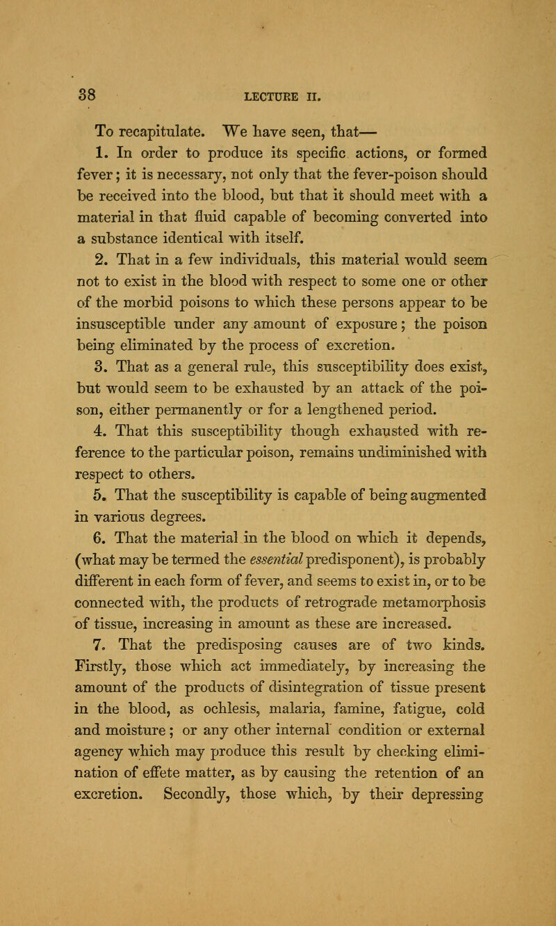 To recapitulate. We have seen, that— 1. In order to produce its specific actions, or formed fever; it is necessary, not only that the fever-poison should be received into the blood, but that it should meet with a material in that fluid capable of becoming converted into a substance identical with itself. 2. That in a few individuals, this material would seem not to exist in the blood with respect to some one or other of the morbid poisons to which these persons appear to be insusceptible under any amount of exposure; the poison being eliminated by the process of excretion. 3. That as a general rule, this susceptibility does exist, but would seem to be exhausted by an attack of the poi- son, either permanently or for a lengthened period. 4. That this susceptibility though exhausted with re- ference to the particular poison, remains undiminished with respect to others, 5. That the susceptibility is capable of being augmented in various degrees. 6. That the material in the blood on which it depends, (what may be termed the essefitml^Tedisponent), is probably different in each form of fever, and seems to exist in, or to be connected with, the products of retrograde metamorphosis of tissue, increasing in amount as these are increased. 7. That the predisposing causes are of two kinds. Firstly, those which act immediately, by increasing the amount of the products of disintegration of tissue present in the blood, as ochlesis, malaria, famine, fatigue, cold and moisture; or any other internal' condition or external agency which may produce this result by checking elimi- nation of effete matter, as by causing the retention of an excretion. Secondly, those which, by their depressing