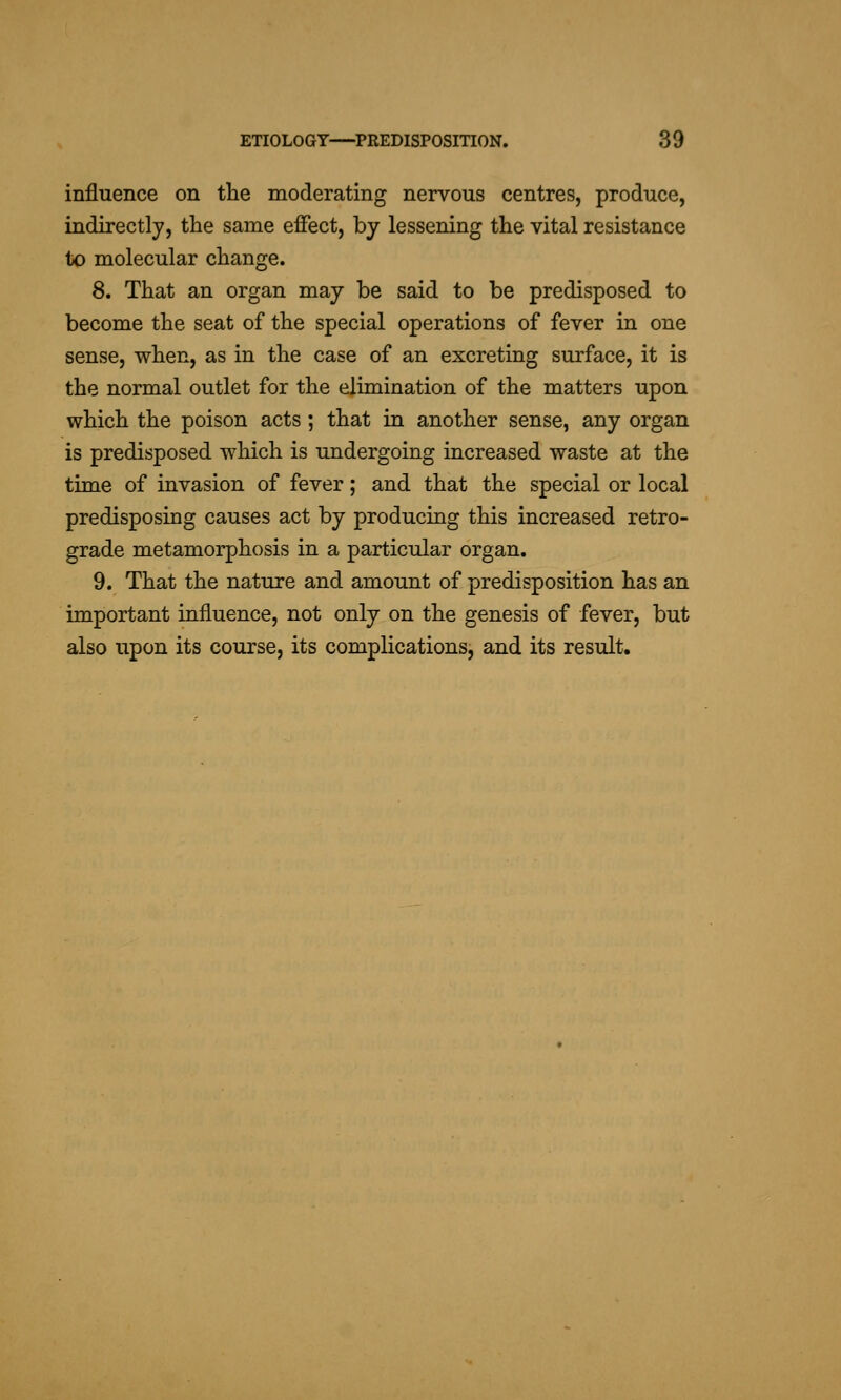 influence on the moderating nervous centres, produce, indirectly, the same effect, by lessening the vital resistance to molecular change. 8. That an organ may be said to be predisposed to become the seat of the special operations of fever in one sense, when, as in the case of an excreting surface, it is the normal outlet for the elimination of the matters upon which the poison acts ; that in another sense, any organ is predisposed which is undergoing increased waste at the time of invasion of fever; and that the special or local predisposing causes act by producing this increased retro- grade metamorphosis in a particular organ. 9. That the nature and amount of predisposition has an important influence, not only on the genesis of fever, but also upon its course, its complications, and its result.