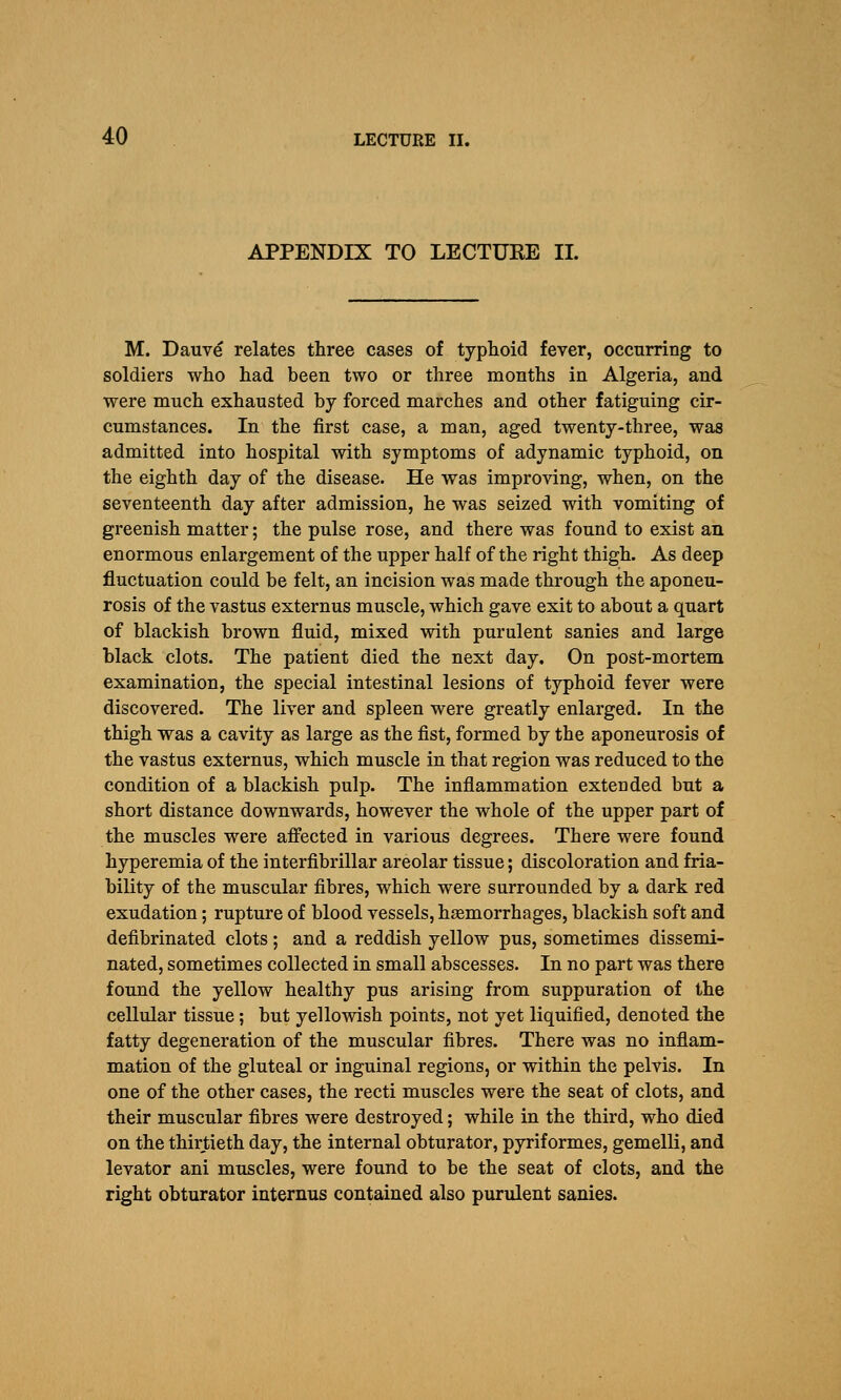 APPENDIX TO LECTURE 11. M. Dauve relates three cases of typhoid fever, occurring to soldiers who had been two or three months in Algeria, and were much exhausted by forced marches and other fatiguing cir- cumstances. In the first case, a man, aged twenty-three, was admitted into hospital with symptoms of adynamic typhoid, on the eighth day of the disease. He was improving, when, on the seventeenth day after admission, he was seized with vomiting of greenish matter; the pulse rose, and there was found to exist an enormous enlargement of the upper half of the right thigh. As deep fluctuation could be felt, an incision was made through the aponeu- rosis of the vastus externus muscle, which gave exit to about a quart of blackish brown fluid, mixed with purulent sanies and large black clots. The patient died the next day. On post-mortem examination, the special intestinal lesions of typhoid fever were discovered. The liver and spleen were greatly enlarged. In the thigh was a cavity as large as the fist, formed by the aponeurosis of the vastus externus, which muscle in that region was reduced to the condition of a blackish pulp. The inflammation extended but a short distance downwards, however the whole of the upper part of the muscles were affected in various degrees. There were found hyperemia of the interfibrillar areolar tissue; discoloration and fria- bility of the muscular fibres, which were surrounded by a dark red exudation; rupture of blood vessels, haemorrhages, blackish soft and defibrinated clots; and a reddish yellow pus, sometimes dissemi- nated, sometimes collected in small abscesses. In no part was there found the yellow healthy pus arising from suppuration of the cellular tissue; but yellowish points, not yet liquified, denoted the fatty degeneration of the muscular fibres. There was no inflam- mation of the gluteal or inguinal regions, or within the pelvis. In one of the other cases, the recti muscles were the seat of clots, and their muscular fibres were destroyed; while in the third, who died on the thirtieth day, the internal obturator, pyriformes, gemelli, and levator ani muscles, were found to be the seat of clots, and the right obturator internus contained also purulent sanies.