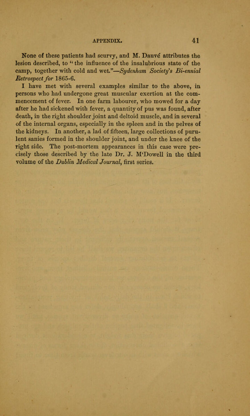 None of these patients had scurvy, and M. Dauv^ attributes the lesion described, to '' the influence of the insalubrious state of the camp, together with cold and wet.—Sydenham Society's Bi-ennial Retrospect for 18G5-6. I have met with several examples similar to the above, in persons who had undergone great muscular exertion at the com- mencement of fever. In one farm labourer, who mowed for a day after he had sickened with fever, a quantity of pus was found, after death, in the right shoulder joint and deltoid muscle, and in several of the internal organs, especially in the spleen and in the pelves of the kidneys. In another, a lad of fifteen, large collections of puru- lent sanies formed in the shoulder joint, and under the knee of the right side. The post-mortem appearances in this case were pre- cisely those described by the late Dr. J. M'Dowell in the third volume of the Dublin Medical Journal^ first series.
