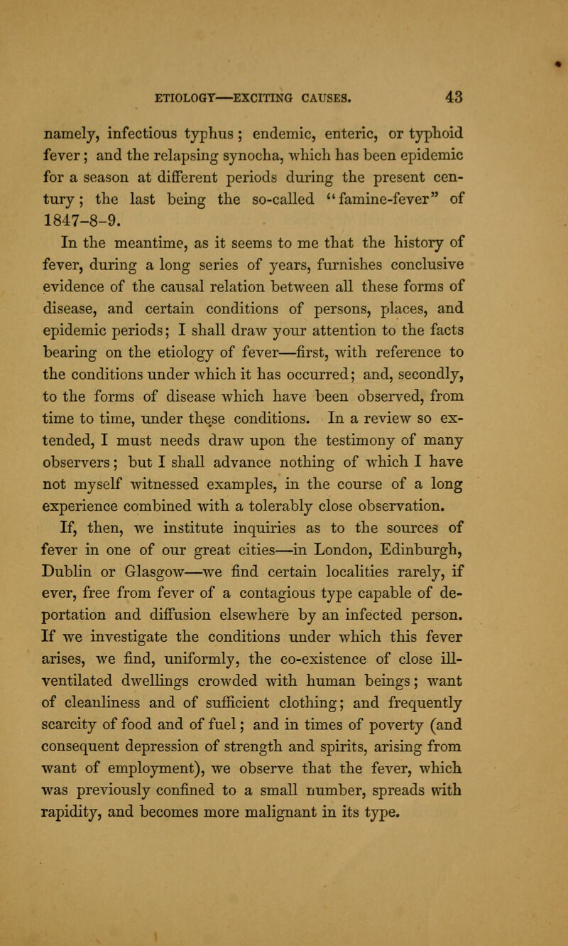 namely, infectious typhus ; endemic, enteric, or typhoid fever; and the relapsing synocha, which has been epidemic for a season at different periods during the present cen- tury; the last being the so-called ^'famine-fever of 1847-8-9. In the meantime, as it seems to me that the history of fever, during a long series of years, furnishes conclusive evidence of the causal relation between all these forms of disease, and certain conditions of persons, places, and epidemic periods; I shall draw your attention to the facts bearing on the etiology of fever—first, with reference to the conditions under Avhich it has occurred; and, secondly, to the forms of disease which have been observed, from time to time, under these conditions. In a review so ex- tended, I must needs draAv up)on the testimony of many observers; but I shall advance nothing of which I have not myself witnessed examples, in the course of a long experience combined with a tolerably close observation. If, then, we institute inquiries as to the sources of fever in one of our great cities—in London, Edinburgh, Dublin or Glasgow—Ave find certain localities rarely, if ever, free from fever of a contagious type capable of de- portation and diffusion elsewhere by an infected person. If we investigate the conditions under which this fever arises, we find, uniformly, the co-existence of close ill- ventilated dwellings crowded with human beings; want of cleanliness and of sufficient clothing; and frequently scarcity of food and of fuel; and in times of poverty (and consequent depression of strength and spirits, arising from want of employment), we observe that the fever, which was previously confined to a small number, spreads with rapidity, and becomes more malignant in its type.