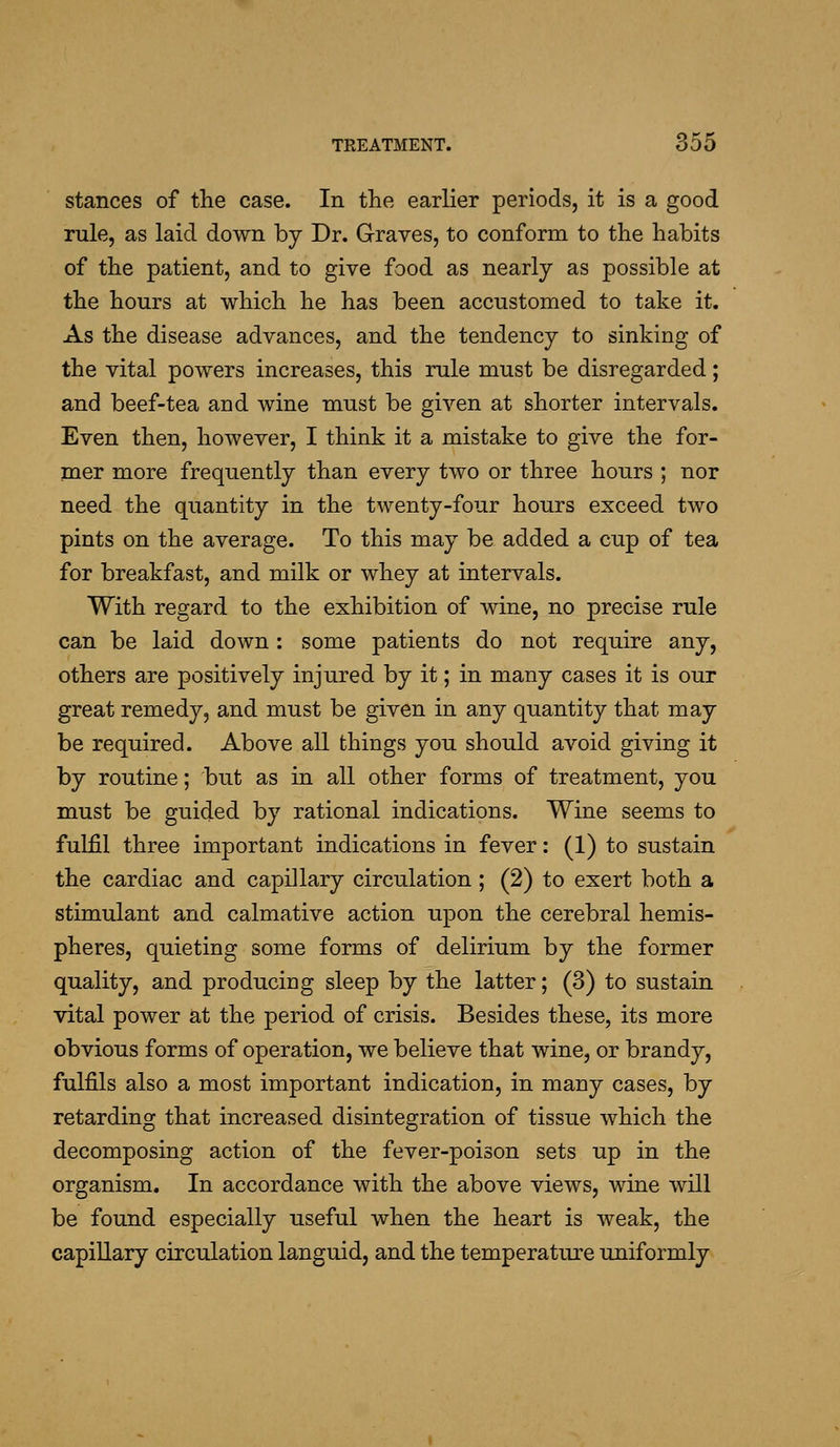 stances of the case. In the earlier periods, it is a good rule, as laid down by Dr. G-raves, to conform to the habits of the patient, and to give food as nearly as possible at the hours at which he has been accustomed to take it. As the disease advances, and the tendency to sinking of the vital powers increases, this rule must be disregarded; and beef-tea and wine must be given at shorter intervals. Even then, however, I think it a mistake to give the for- mer more frequently than every two or three hours ; nor need the quantity in the twenty-four hours exceed two pints on the average. To this may be added a cup of tea for breakfast, and milk or whey at intervals. With regard to the exhibition of wine, no precise rule can be laid down : some patients do not require any, others are positively injured by it; in many cases it is our great remedy, and must be given in any quantity that may be required. Above all things you should avoid giving it by routine; but as in all other forms of treatment, you must be guided by rational indications. Wine seems to fulfil three important indications in fever: (1) to sustain the cardiac and capillary circulation; (2) to exert both a stimulant and calmative action upon the cerebral hemis- pheres, quieting some forms of delirium by the former quality, and producing sleep by the latter; (3) to sustain vital power at the period of crisis. Besides these, its more obvious forms of operation, we believe that wine, or brandy, fulfils also a most important indication, in many cases, by retarding that increased disintegration of tissue which the decomposing action of the fever-poison sets up in the organism. In accordance with the above views, wine will be found especially useful when the heart is weak, the capillary circulation languid, and the temperature uniformly