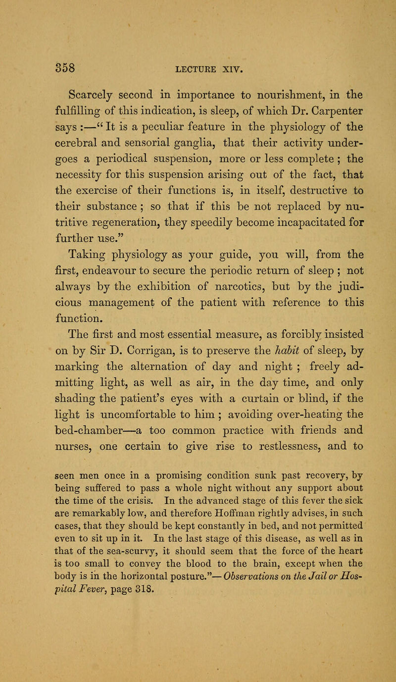 Scarcely second in importance to nourishment, in the fulfilling of this indication, is sleep, of which Dr. Carpenter says :— It is a peculiar feature in the physiology of the cerebral and sensorial ganglia, that their activity under- goes a periodical suspension, more or less complete ; the necessity for this suspension arising out of the fact, that the exercise of their functions is, in itself, destructive to their substance ; so that if this be not replaced by nu- tritive regeneration, they speedily become incapacitated for further use. Taking physiology as your guide, you will, from the first, endeavour to secure the periodic return of sleep ; not always by the exhibition of narcotics, but by the judi- cious management of the patient with reference to this function. The first and most essential measure, as forcibly insisted on by Sir D. Corrigan, is to preserve the hahit of sleep, by marking the alternation of day and night ; freely ad- mitting light, as well as air, in the day time, and only shading the patient's eyes with a curtain or blind, if the light is uncomfortable to him ; avoiding over-heating the bed-chamber—a too common practice with friends and nurses, one certain to give rise to restlessness, and to seen men once in a promising condition sunk past recovery, by being suffered to pass a whole night without any support about the time of the crisis. In the advanced stage of this fever the sick are remarkably low, and therefore Hoffman rightly advises, in such cases, that they should be kept constantly in bed, and not permitted even to sit up in it. In the last stage of this disease, as well as in that of the sea-scurvy, it should seem that the force of the heart is too small to convey the blood to the brain, except when the body is in the horizontal posture.— Observations on ike Jail or Hos- pital Fever, page 318.