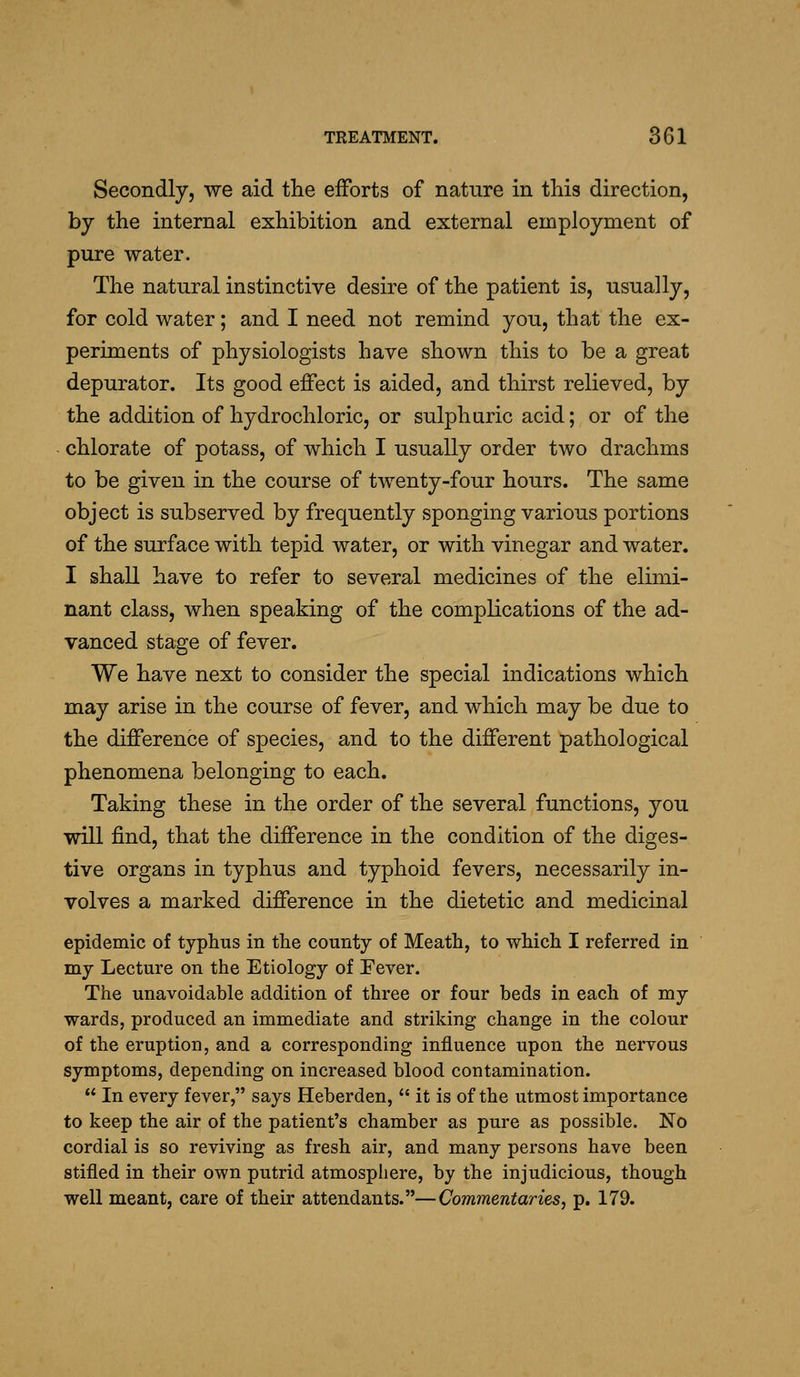 Secondly, we aid tlie efforts of nature in this direction, by the internal exhibition and external employment of pure water. The natural instinctive desire of the patient is, usually, for cold water; and I need not remind you, that the ex- periments of physiologists have shown this to be a great depurator. Its good effect is aided, and thirst relieved, by the addition of hydrochloric, or sulphuric acid; or of the chlorate of potass, of which I usually order two drachms to be given in the course of twenty-four hours. The same object is subserved by frequently sponging various portions of the surface with tepid water, or with vinegar and water. I shall have to refer to several medicines of the elimi- nant class, when speaking of the complications of the ad- vanced stage of fever. We have next to consider the special indications which may arise in the course of fever, and which may be due to the difference of species, and to the different pathological phenomena belonging to each. Taking these in the order of the several functions, you will find, that the difference in the condition of the diges- tive organs in typhus and typhoid fevers, necessarily in- volves a marked difference in the dietetic and medicinal epidemic of typhus in the county of Meath, to which I referred in my Lecture on the Etiology of Fever. The unavoidable addition of three or four beds in each of my wards, produced an immediate and striking change in the colour of the eruption, and a corresponding influence upon the nervous symptoms, depending on increased blood contamination.  In every fever, says Heberden,  it is of the utmost importance to keep the air of the patient's chamber as pure as possible. No cordial is so reviving as fresh air, and many pex'sons have been stifled in their own putrid atmosphere, by the injudicious, though well meant, care of their attendants.—Commentaries, p. 179.