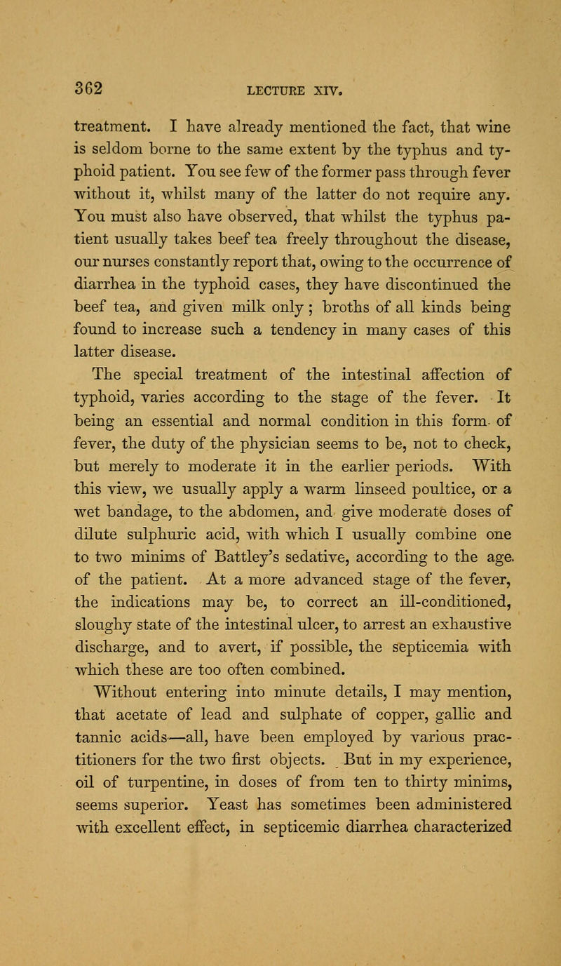 treatment. I have already mentioned the fact, that wine is seldom borne to the same extent by the typhus and ty- phoid patient. You see few of the former pass through fever without it, whilst many of the latter do not require any. You must also have observed, that whilst the typhus pa- tient usually takes beef tea freely throughout the disease, our nurses constantly report that, owing to the occurrence of diarrhea in the typhoid cases, they have discontinued the beef tea, and given milk only; broths of all kinds being found to increase such a tendency in many cases of this latter disease. The special treatment of the intestinal affection of typhoid, varies according to the stage of the fever. It being an essential and normal condition in this form of fever, the duty of the physician seems to be, not to check, but merely to moderate it in the earlier periods. With this view, we usually apply a warm linseed poultice, or a wet bandage, to the abdomen, and give moderate doses of dilute sulphuric acid, with which I usually combine one to two minims of Battley's sedative, according to the age. of the patient. At a more advanced stage of the fever, the indications may be, to correct an ill-conditioned, sloughy state of the intestinal ulcer, to arrest an exhaustive discharge, and to avert, if possible, the septicemia with which these are too often combined. Without entering into minute details, I may mention, that acetate of lead and sul|)hate of copper, gallic and tannic acids—all, have been employed by various prac- titioners for the two first objects. But in my experience, oil of turpentine, in doses of from ten to thirty minims, seems superior. Yeast has sometimes been administered with excellent effect, in septicemic diarrhea characterized