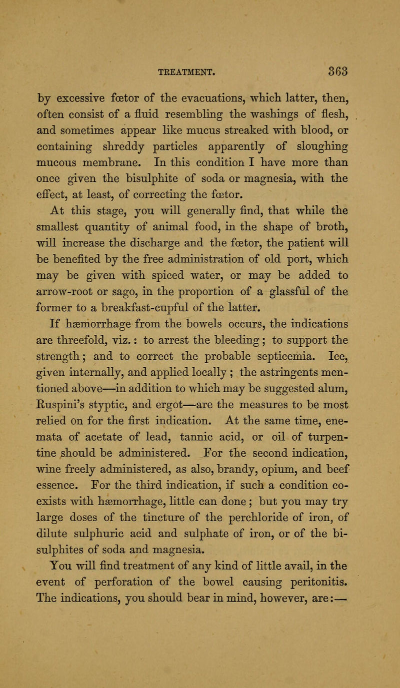 by excessive foetor of the evacuations, which latter, then, often consist of a fluid resembling the washings of flesh, and sometimes appear like mucus streaked with blood, or containing shreddy particles apparently of sloughing mucous membrane. In this condition I have more than once given the bisulphite of soda or magnesia, with the effect, at least, of correcting the foetor. At this stage, you will generally find, that while the smallest quantity of animal food, in the shape of broth, will increase the discharge and the foetor, the patient will be benefited by the free administration of old port, which may be given with spiced water, or may be added to arrow-root or sago, in the proportion of a glassful of the former to a breakfast-cupful of the latter. If haemorrhage from the bowels occurs, the indications are threefold, viz.: to arrest the bleeding ; to support the strength; and to correct the probable septicemia. Ice, given internally, and applied locally ; the astringents men- tioned above—in addition to which may be suggested alum, Euspini's styptic, and ergot—are the measures to be most relied on for the first indication. At the same time, ene- mata of acetate of lead, tannic acid, or oil of turpen- tine should be administered. For the second indication, wine freely administered, as also, brandy, opium, and beef essence. For the third indication, if such a condition co- exists with hasmorrhage, little can done ; but you may try large doses of the tincture of the perchloride of iron, of dilute sulphuric acid and sulphate of iron, or of the bi- sulphites of soda and magnesia. You will find treatment of any kind of little avail, in the event of perforation of the bowel causing peritonitis. The indications, you should bear in mind, however, are:—