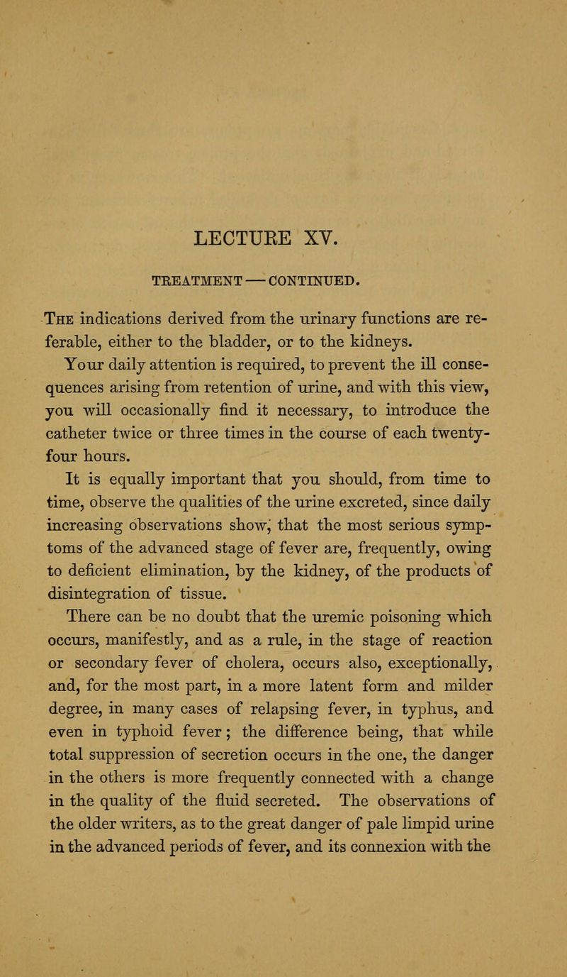 TEEATMENT — CONTINUED. The indications derived from the urinary functions are re- ferable, either to the bladder, or to the kidneys. Your daily attention is required, to prevent the ill conse- quences arising from retention of urine, and with this view, you will occasionally find it necessary, to introduce the catheter twice or three times in the course of each twenty- four hours. It is equally important that you should, from time to time, observe the qualities of the urine excreted, since daily increasing observations show, that the most serious symp- toms of the advanced stage of fever are, frequently, owing to deficient elimination, by the kidney, of the products of disintegration of tissue. There can be no doubt that the uremic poisoniag which occurs, manifestly, and as a rule, in the stage of reaction or secondary fever of cholera, occurs also, exceptionally,. and, for the most part, in a more latent form and milder degree, in many cases of relapsing fever, in typhus, and even in typhoid fever; the difierence being, that while total suppression of secretion occurs in the one, the danger in the others is more frequently connected with a change in the quality of the fluid secreted. The observations of the older writers, as to the great danger of pale limpid urine in the advanced periods of fever, and its connexion with the