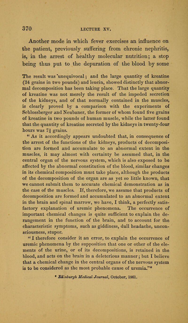 Another mode in whicli fever exercises an influence on the patient, previously suffering from chronic nephritis, is, in the arrest of healthy molecular nutrition; a stop being thus put to the depuration of the blood by some The result was 'unequivocal; and the large quantity of kreatine (34 grains in two pounds) and leucin, showed distinctly that abnor- mal decomposition has been taking place. That the large quantity of kreatine was not merely the result of the impeded secretion of the kidneys, and of that normally contained in the muscles, is clearly proved by a comparison with the experiments of Schlossberger and Neubaner, the former of whom found five grains of kreatine in two pounds of human muscle, while the latter found that the quantity of kreatine secreted by the kidneys in twenty-four hours was 7f grains.  As it accordingly appears undoubted that, in consequence of the arrest of the functions of the kidneys, products of decomposi- tion are formed and accumulate to an abnormal extent in the muscles, it may almost with certainty be assumed that, in the central organ of the nervous system, which is also exposed to be affected by the abnormal constitution of the blood, similar changes in its chemical composition must take place, although the products of the decomposition of the organ are as yet so little known, that we cannot submit them to accurate chemical demonstration as in the case of the muscles. If, therefore, we assume that products of decomposition are formed and accumulated to an abnormal extent in the brain and spinal marrow, we have, I think, a perfectly satis- factory explanation of uremic phenomena. The occurrence of important chemical changes is quite sufficient to explain the de- rangement in the function of the brain, and to account for the characteristic symptoms, such as giddiness, dull headache, uncon- sciousness, stupor.  I therefore consider it an error, to explain the occurrence of uremic phenomena by the supposition that one or other of the ele- ments of the urine, or of its decompositions, is retained in the blood, and acts on the brain in a deleterious manner; but I believe that a chemical change in the central organs of the nervous system is to be considered as the most probable cause of uremia.* * Edinburgh Medical Journal, October, 1861.