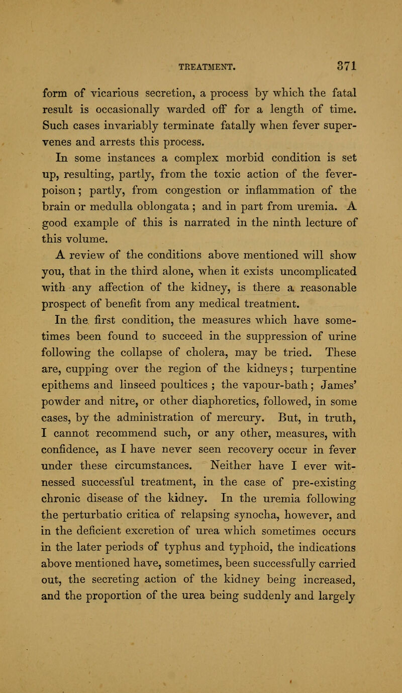 form of vicarious secretion, a process by whicli the fatal result is occasionally warded off for a length of time. Such cases invariably terminate fatally when fever super- venes and arrests this process. In some instances a complex morbid condition is set up, resulting, partly, from the toxic action of the fever- poison ; partly, from congestion or inflammation of the brain or medulla oblongata ; and in part from uremia. A good example of this is narrated in the ninth lecture of this volume. A review of the conditions above mentioned will show you, that in the third alone, when it exists uncomplicated with any affection of the kidney, is there a reasonable prospect of benefit from any medical treatment. In the first condition, the measures which have some- times been found to succeed in the suppression of urine following the collapse of cholera, may be tried. These are, cupping over the region of the kidneys; turpentine epithems and linseed poultices ; the vapour-bath; James' powder and nitre, or other diaphoretics, followed, in some cases, by the administration of mercury. But, in truth, I cannot recommend such, or any other, measures, with confidence, as I have never seen recovery occur in fever under these circumstances. Neither have I ever wit- nessed successful treatment, in the case of pre-existing chronic disease of the kidney. In the uremia following the perturbatio critica of relapsing synocha, however, and in the deficient excretion of urea which sometimes occurs in the later periods of typhus and typhoid, the indications above mentioned have, sometimes, been successfully carried out, the secreting action of the kidney being increased, and the proportion of the urea being suddenly and largely