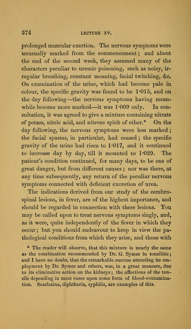 prolonged muscular exertion. The nervous symptoms were unusually marked from the commencement; and about the end of the second week, they assumed many of the characters peculiar to uremic poisoning, such as noisy, ir- regular breathing, constant moaning, facial twitching, &c. On examination of the urine, which had become pale in colour, the specific gravity was found to be 1*015, and on the day following—the nervous symptoms having mean- while become more marked—it was 1*009 only. In con- sultation, it was agreed to give a mixture containing nitrate of potass, nitric acid, and nitrous spirit of ether.* On the day following, the nervous symptoms were less marked; the facial spasms, in particular, had ceased ; the specific gravity of the urine had risen to 1*017, and it continued to increase day by day, till it mounted to 1*029. The patient's condition continued, for many days, to be one of great danger, but from difierent causes ; nor was there, at any time subsequently, any return of the peculiar nervous symptoms connected with deficient excretion of urea. The indications derived from our study of the cerebro- spinal lesions, in fever, are of the highest importance, and should be regarded in connection with these lesions. You may be called upon to treat nervous symptoms singly, and, as it were, quite independently of the fever in which they occur; but you should endeavour to keep in view the pa- thological conditions from which they arise, and those with * The reader will observe, that this mixture is nearly the same as the combination recommended by Dr. G. Symes in tonsilitis; and I have no doubt, that the remarkable, success attending its em- ployment by Dr. Symes and others, was, in a great measure, due to its eliminative action on the kidneys ; the affections of the ton- sils depending in most cases upon some form of blood-contamina- tion. Scarlatina, diphtheria, syphilis, are examples of this.