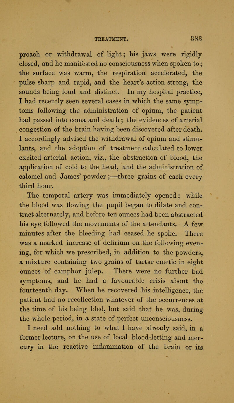 proacli or withdrawal of light; his jaws were rigidly- closed, and he manifested no consciousness when spoken to; the surface was warm, the respiration accelerated, the pulse sharp and rapid, and the heart's action strong, the sounds being loud and distinct. In my hospital practice, I had recently seen several cases in which the same symp- toms following the administration of opium, the patient had passed into coma and death ; the evidences of arterial congestion of the brain having been discovered after death. I accordingly advised the withdrawal of opium and stimu- lants, and the adoption of treatment calculated to lower excited arterial action, viz., the abstraction of blood, the appHcation of cold to the head, and the administration of calomel and James' powder;—three grains of each every third hour. The temporal artery was immediately opened; while the blood was flowing the pupil began to dilate and con- tract alternately, and before ten ounces had been abstracted his eye followed the movements of the attendants. A few minutes after the bleeding had ceased he spoke. There was a marked increase of delirium on the following even- ing, for which we prescribed, in addition to the powders, a mixture containing two grains of tartar emetic in eight ounces of camphor julep. There were no further bad symptoms, and he had a favourable crisis about the fourteenth day. When he recovered his intelligence, the patient had no recollection whatever of the occurrences at the time of his being bled, but said that he was, during the whole period, in a state of perfect unconsciousness. I need add nothing to what I have already said, in a former lecture, on the use of local blood-letting and mer- cury in the reactive inflammation of the brain or its