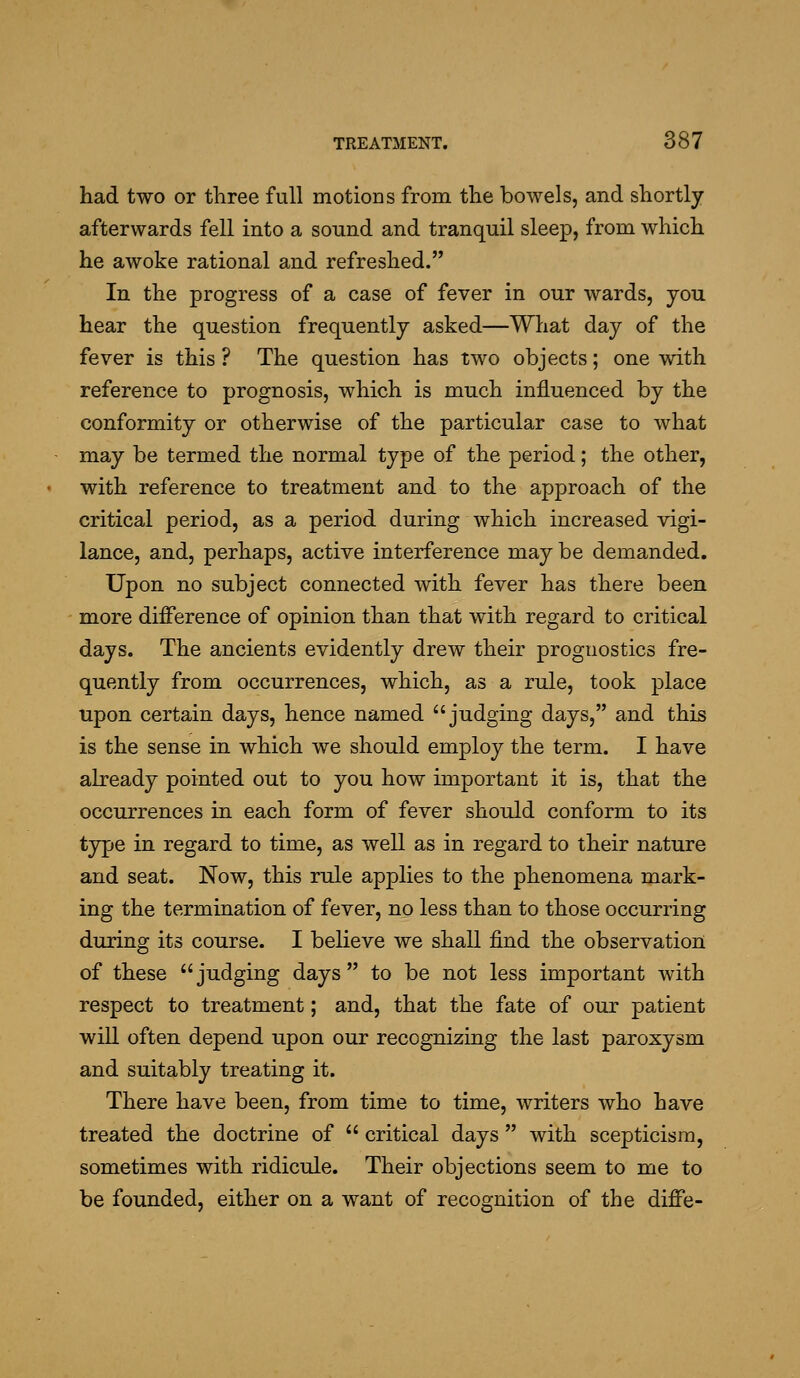 had two or three full motions from the bowels, and shortly afterwards fell into a sound and tranquil sleep, from which he awoke rational and refreshed. In the progress of a case of fever in our wards, you hear the question frequently asked—Wliat day of the fever is this ? The question has two objects; one with reference to prognosis, which is much influenced by the conformity or otherwise of the particular case to what may be termed the normal type of the period; the other, with reference to treatment and to the approach of the critical period, as a period during which increased vigi- lance, and, perhaps, active interference may be demanded. Upon no subject connected with fever has there been more difference of opinion than that with regard to critical days. The ancients evidently drew their prognostics fre- quently from occurrences, which, as a rule, took place upon certain days, hence named judging days, and this is the sense in which we should employ the term. I have already pointed out to you how important it is, that the occurrences in each form of fever should conform to its type in regard to time, as well as in regard to their nature and seat. Now, this rule applies to the phenomena mark- ing the termination of fever, no less than to those occurring during its course. I believe we shall find the observation of these judging days to be not less important with respect to treatment; and, that the fate of our patient will often depend upon our recognizing the last paroxysm and suitably treating it. There have been, from time to time, writers who have treated the doctrine of  critical days  with scepticism, sometimes with ridicule. Their objections seem to me to be founded, either on a want of recognition of the diffe-