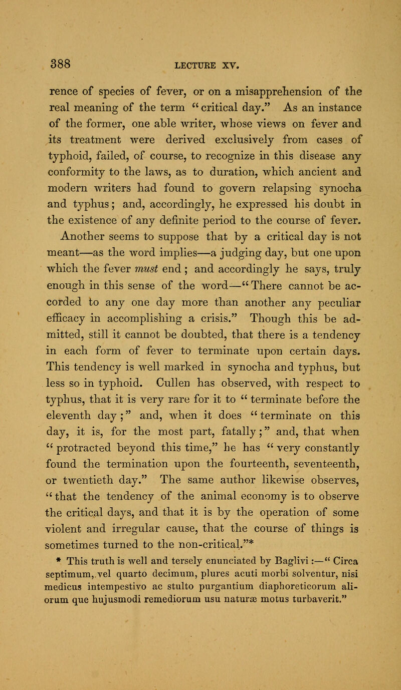 rence of species of fever, or on a misapprehension of the real meaning of the term  critical day. As an instance of the former, one able writer, whose views on fever and its treatment were derived exclusively from cases of typhoid, failed, of course, to recognize in this disease any conformity to the laws, as to duration, which ancient and modern writers had found to govern relapsing synocha and typhus; and, accordingly, he expressed his doubt in the existence of any definite period to the course of fever. Another seems to suppose that by a critical day is not meant—as the word implies—a judging day, but one upon which the fever must end ; and accordingly he says, truly enough in this sense of the word— There cannot be ac- corded to any one day more than another any peculiar efficacy in accomplishing a crisis. Though this be ad- mitted, still it cannot be doubted, that there is a tendency in each form of fever to terminate upon certain days. This tendency is well marked in synocha and typhus, but less so in typhoid. Cullen has observed, with respect to typhus, that it is very rare for it to  terminate before the eleventh day; and, when it does  terminate on this day, it is, for the most part, fatally; and, that when  protracted beyond this time, he has  very constantly found the termination upon the fourteenth, seventeenth, or twentieth day. The same author likewise observes,  that the tendency of the animal economy is to observe the critical days, and that it is by the operation of some violent and irregular cause, that the course of things is sometimes turned to the non-critical.* • This truth is well and tersely enunciated by Baglivi:— Circa septimum,.vel quarto decimum, plures acuti morbi solventur, nisi medicus intempestivo ac stulto purgantium diaphoreticorum ali- orum que hujusmodi remediorum usu naturas motus turbaverit.