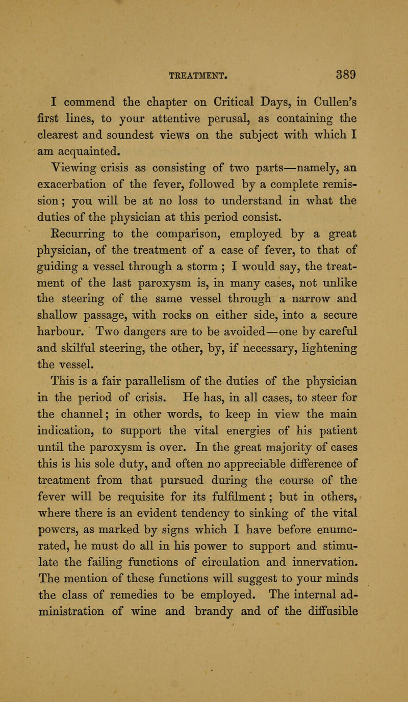I commend tlie chapter on Critical Days, in Cullen's first lines, to your attentive perusal, as containing the clearest and soundest views on the subject with which I am acquainted. Viewing crisis as consisting of two parts—namely, an exacerbation of the fever, followed by a complete remis- sion ; you will be at no loss to understand in what the duties of the physician at this period consist. Recurring to the comparison, employed by a great physician, of the treatment of a case of fever, to that of guiding a vessel through a storm ; I would say, the treat- ment of the last paroxysm is, in many cases, not unlike the steering of the same vessel through a narrow and shallow passage, with rocks on either side, into a secure harbour. Two dangers are to be avoided—one by careful and skilful steering, the other, by, if necessary, lightening the vessel. This is a fair parallelism of the duties of the physician in the period of crisis. He has, in all cases, to steer for the channel; in other words, to keep in view the main indication, to support the vital energies of his patient until the paroxysm is over. In the great majority of cases this is his sole duty, and often no appreciable difference of treatment from that pursued during the course of the fever will be requisite for its fulfilment; but in others, where there is an evident tendency to sinking of the vital powers, as marked by signs which I have before enume- rated, he must do all in his power to support and stimu- late the failing functions of circulation and innervation. The mention of these functions will suggest to your minds the class of remedies to be employed. The internal ad- ministration of wine and brandy and of the diffusible