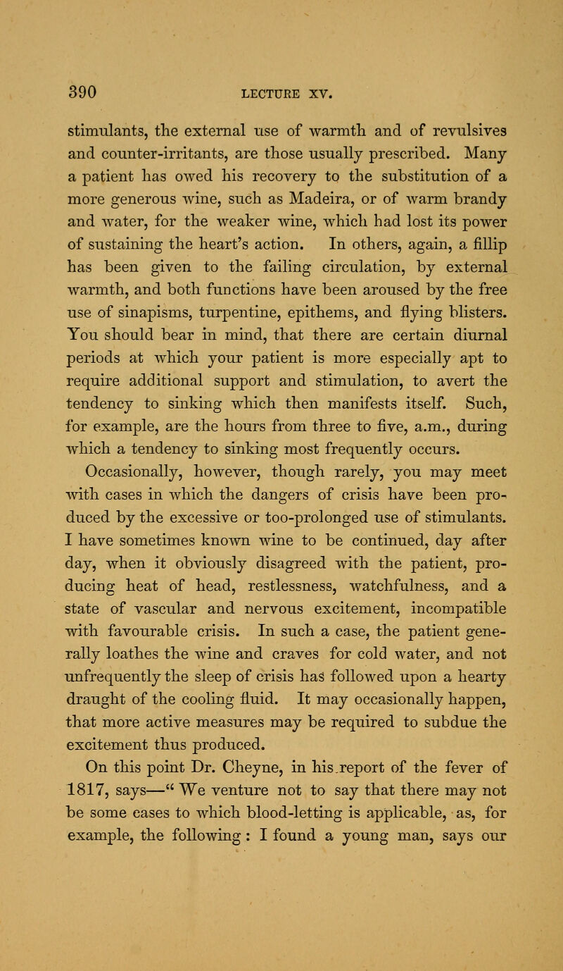 stimulants, the external use of warmth and of revulsives and counter-irritants, are those usually prescribed. Many a patient has owed his recovery to the substitution of a more generous wine, such as Madeira, or of warm brandy and water, for the weaker wine, which had lost its power of sustaining the heart's action. In others, again, a fillip has been given to the failing circulation, by external warmth, and both functions have been aroused by the free use of sinapisms, turpentine, epithems, and flying blisters. You should bear in mind, that there are certain diurnal periods at which your patient is more especially apt to require additional support and stimulation, to avert the tendency to sinking which then manifests itself. Such, for example, are the hours from three to five, a.m., during which a tendency to sinking most frequently occurs. Occasionally, however, though rarely, you may meet with cases in which the dangers of crisis have been pro- duced by the excessive or too-prolonged use of stimulants. I have sometimes known wine to be continued, day after day, when it obviously disagreed with the patient, pro- ducing heat of head, restlessness, watchfulness, and a state of vascular and nervous excitement, incompatible with favourable crisis. In such a case, the patient gene- rally loathes the wine and craves for cold water, and not unfrequently the sleep of crisis has followed upon a hearty draught of the cooling fluid. It may occasionally happen, that more active measures may be required to subdue the excitement thus produced. On this point Dr. Cheyne, in his.report of the fever of 1817, says— We venture not to say that there may not be some eases to which blood-letting is applicable, as, for example, the following: I found a young man, says our