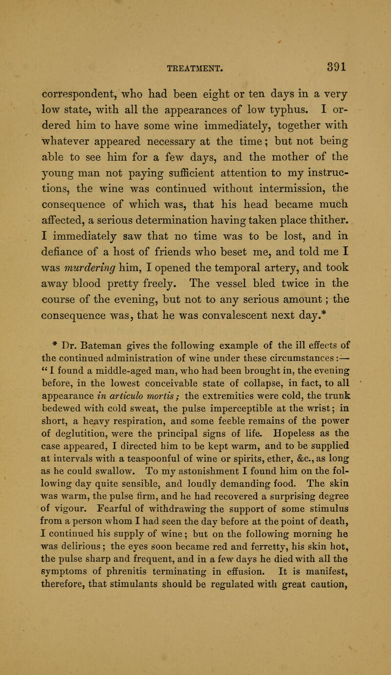 correspondent, who had been eight or ten days in a very- low state, with all the appearances of low typhus. I or- dered him to have some wine immediately, together with whatever appeared necessary at the time; but not being able to see him for a few days, and the mother of the young man not paying sufficient attention to my instruc- tions, the wine was continued without intermission, the consequence of which was, that his head became much affected, a serious determination having taken place thither. I immediately saw that no time was to be lost, and in defiance of a host of friends who beset me, and told me I was murdering him, I opened the temporal artery, and took away blood pretty freely. The vessel bled twice in the course of the evening, but not to any serious amount; the consequence was, that he was convalescent next day.* * Dr. Bateman gives the following example of the ill effects of the continued administration of wine under these circumstances :—  I found a middle-aged man, who had been brought in, the evening before, in the lowest conceivable state of collapse, in fact, to all appearance in articulo mortis; the extremities were cold, the trunk bedewed with cold sweat, the pulse imperceptible at the wrist; in short, a heavy respiration, and some feeble remains of the power of deglutition, were the principal signs of life. Hopeless as the case appeared, I directed him to be kept warm, and to be supplied at intervals with a teaspoonful of wine or spirits, ether, &c., as long as he could swallow. To my astonishment I found him on the fol- lowing day quite sensible, and loudly demanding food. The skin was warm, the pulse firm, and he had recovered a surprising degree of vigour. Fearful of withdrawing the support of some stimulus from a person whom I had seen the day before at the point of death, I continued his supply of wine; but on the following morning he was delirious; the eyes soon became red and ferretty, his skin hot, the pulse sharp and frequent, and in a few days he died with all the symptoms of phrenitis terminating in effusion. It is manifest, therefore, that stimulants should be regulated witli great caution,