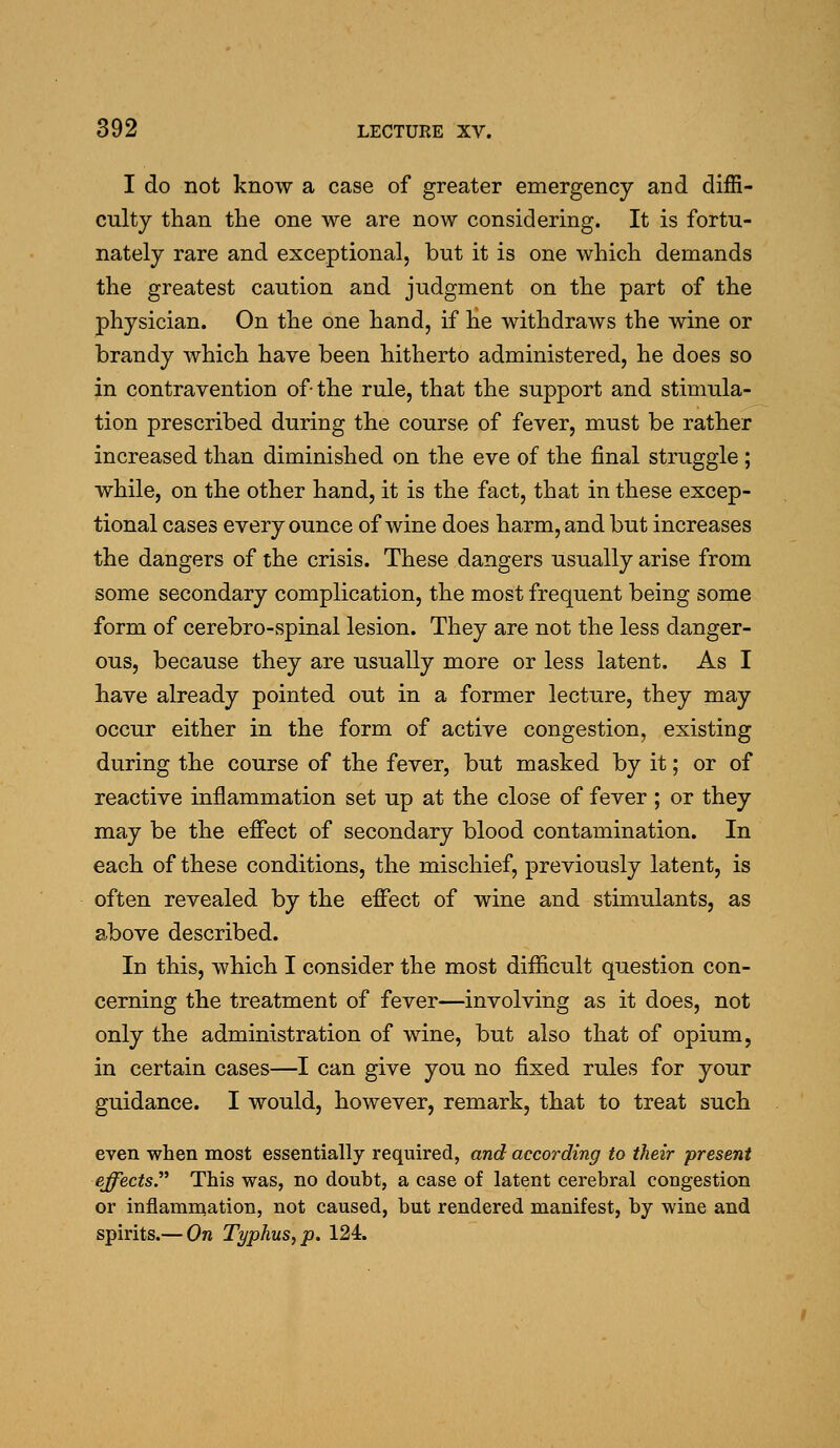 I do not know a case of greater emergency and diffi- culty than the one we are now considering. It is fortu- nately rare and exceptional, but it is one which demands the greatest caution and judgment on the part of the physician. On the one hand, if he withdraws the wine or brandy which have been hitherto administered, he does so in contravention of the rule, that the support and stimula- tion prescribed during the course of fever, must be rather increased than diminished on the eve of the final struggle ; while, on the other hand, it is the fact, that in these excep- tional cases every ounce of wine does harm, and but increases the dangers of the crisis. These dangers usually arise from some secondary complication, the most frequent being some form of cerebro-spinal lesion. They are not the less danger- ous, because they are usually more or less latent. As I have already pointed out in a former lecture, they may occur either in the form of active congestion, existing during the course of the fever, but masked by it; or of reactive inflammation set up at the close of fever ; or they may be the effect of secondary blood contamination. In each of these conditions, the mischief, previously latent, is often revealed by the effect of wine and stimulants, as above described. In this, which I consider the most difficult question con- cerning the treatment of fever—involving as it does, not only the administration of wine, but also that of opium, in certain cases—I can give you no fixed rules for your guidance. I would, however, remark, that to treat such even when most essentially required, and according to their present effects.^^ This was, no doubt, a case of latent cerebral congestion or inflammation, not caused, but rendered manifest, by wine and spirits,— On Typhus, p. 124.