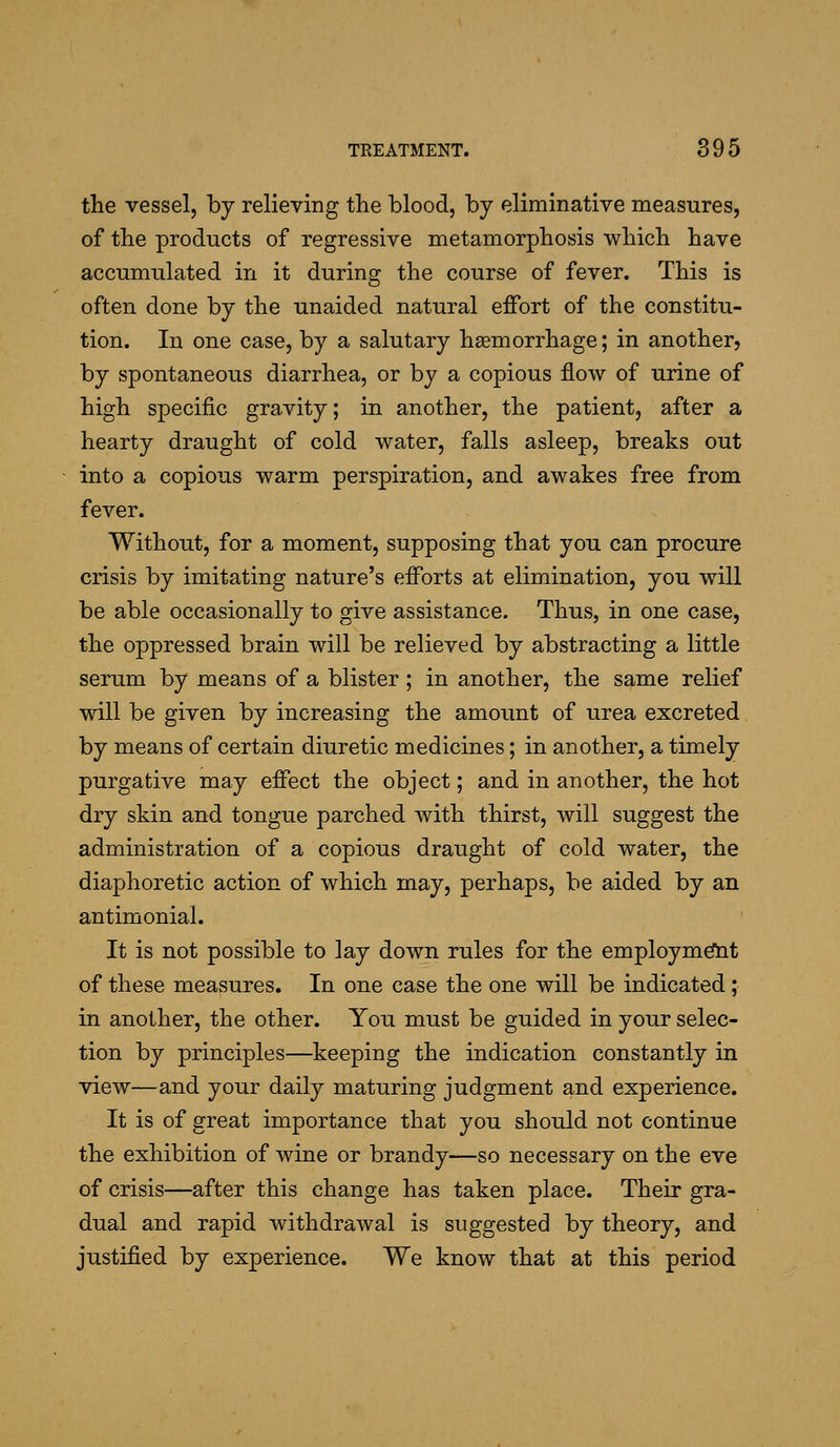 the vessel, by relieving the blood, by eliminative measures, of the products of regressive metamorphosis which have accumulated in it during the course of fever. This is often done by the unaided natural effort of the constitu- tion. In one case, by a salutary haemorrhage; in another, by spontaneous diarrhea, or by a copious flow of urine of high specific gravity; in another, the patient, after a hearty draught of cold water, falls asleep, breaks out into a copious warm perspiration, and awakes free from fever. Without, for a moment, supposing that you can procure crisis by imitating nature's efforts at elimination, you will be able occasionally to give assistance. Thus, in one case, the oppressed brain will be relieved by abstracting a little serum by means of a blister ; in another, the same relief will be given by increasing the amount of urea excreted by means of certain diuretic medicines; in another, a timely purgative may effect the object; and in another, the hot dry skin and tongue parched with thirst, will suggest the administration of a copious draught of cold water, the diaphoretic action of which may, perhaps, be aided by an antimonial. It is not possible to lay down rules for the employm^t of these measures. In one case the one will be indicated; in another, the other. You must be guided in your selec- tion by principles—keeping the indication constantly in view—and your daily maturing judgment and experience. It is of great importance that you should not continue the exhibition of wine or brandy—so necessary on the eve of crisis—after this change has taken place. Their gra- dual and rapid withdrawal is suggested by theory, and justified by experience. We know that at this period