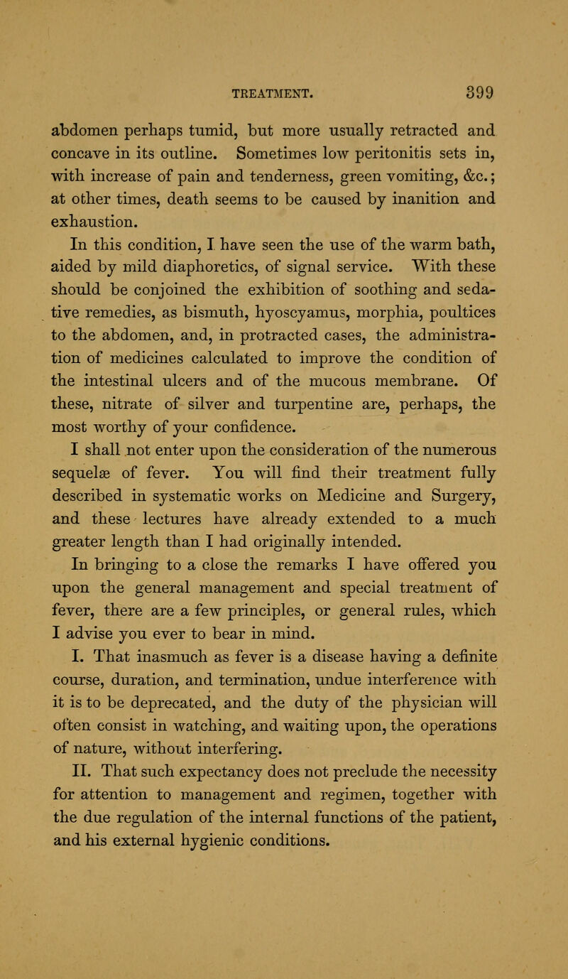 abdomen perhaps tumid, but more usually retracted and concave in its outline. Sometimes low peritonitis sets in, with increase of pain and tenderness, green vomiting, &c.; at other times, death seems to be caused by inanition and exhaustion. In this condition, I. have seen the use of the warm bath, aided by mild diaphoretics, of signal service. With these should be conjoined the exhibition of soothing and seda- tive remedies, as bismuth, hyoscyamus, morphia, poultices to the abdomen, and, in protracted cases, the administra- tion of medicines calculated to improve the condition of the intestinal ulcers and of the mucous membrane. Of these, nitrate of silver and turpentine are, perhaps, the most worthy of your confidence. I shall not enter upon the consideration of the numerous sequelae of fever. You will find their treatment fully described in systematic works on Medicine and Surgery, and these - lectures have already extended to a much greater length than I had originally intended. In bringing to a close the remarks I have offered you upon the general management and special treatment of fever, there are a few principles, or general rules, which I advise you ever to bear in mind. I. That inasmuch as fever is a disease having a definite course, duration, and termination, undue interference with it is to be deprecated, and the duty of the physician will often consist in watching, and waiting upon, the operations of nature, without interfering. II. That such expectancy does not preclude the necessity for attention to management and regimen, together with the due regulation of the internal functions of the patient, and his external hygienic conditions.