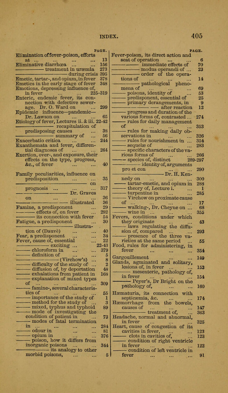 PAGE. Elinunation of fever-poison, eflforts at 13 Eliminative diarrhoea ... ... 156 treatment in urgemia 273 during crisis 395 Emetic, tartar-, and opium, in fever 378 Emetics in the early stage of fever 348 Emotions, depressing influence of, in fever ... ... 225-319 Enteric, endemic fever, its con- nection with defective sewer- age. Dr. O. Ward on ... 299 Epidemic influence—^pandemic— Dr. Lawson on ... ... 65 Etiology of fever. Lectures ii. & iii. 22-42 recapitulation of predisposing causes ... 38 summary of ... 56 Exacerhatio critica ... ... 244 Exanthemata and fever, differen- tial diagnoses of ... ... 264 Exertion, over-, and exposure, their effects on the type, progress, &c., of fever ... ... 40 Family peculiarities, influence on predisposition —. on prognosis Dr. Graves illustrated Famine, a predisponent effects of, on fever its connection with fever Fatigue, a predisponent iUustra- 35 317 36 36 29 292 54 30 tion of (Dauve) Fear, a predisponent Fever, cause of, essential exciting ... chloroform in definition of (Virchow's) of difficulty of the study of ... diffusion of, by deportation exhalations from patient in explanation of mixed types famine-, several characteris- tics of — importance of the study of — method for the study of ... — mixed, typhus and typhoid — mode of investigatiug the condition of patient in — modes of fatal termination — odour in — opium in — poison, how it differs from inorganic poisons ... its analogy to other morbid poisons. . 40 . 34 . 22 22-43 . 379 5 8 2 48 168 309 55 1 3 89 73 284 81 376 344 PAGE. Fever-poison, its direct action and seat of operation ... ... 6 immediate effects of 70 modus operandi of ... 23 order of the opera- 14 69 53 25 9 12 274 353 326 354 283 tions of pathological pheno- mena of — poisons, identity of — predisponent, essential of — primary derangements, in after reaction — progress and duration of the various forms of, contrasted ... rules for daily management of — rules for making daily ob- servations in — rules for nourishment in ... — sequelae of — specific charactersof the va- rious forms of ... ... 266 — species of, distinct 289-297 identity of, arguments 290 pro et con — Dr. H.Ken- nedy on — tartar-emetic, and opium in — theory of. Lecture i. — turpentine in Virchow on proximate cause of wallring-, Dr. Cheyne on wine in ... Fevers, conditions under which they originate laws regulating the diffu- sion of, compared presence of the three 300 288 1 285 17 68 355 43 293 55 354 rieties at the same period Food, rules for administering, in fever Gargouillement ... ... 149 Glands, agminated and solitary, lesions of, in fever ... ... 153 mesenteric, pathology of, in fever ... ... ... 154 Peyer's, Dr Bright on the pathology of, ... ... 160 Hsematuria, its connection with septiceemia, &c. ... ... 174 Hsemorrhage from the bowels, causes of ... ... ... 147 treatment of, ... 363 Headache, normal and abnormal, in fever ... ... ... 325 Heart, cause of congestion of its cavities in fever, ... ... 123 clots in cavities of, ... 123 condition of right venMcle in fever ... ... ... 122 condition of left ventricle in fever ... ... ,.. 91