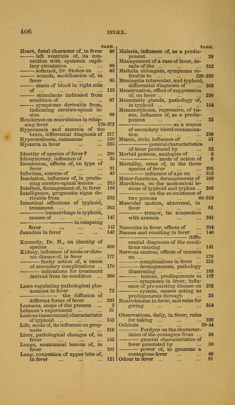 PAGE. Heart, foetal character of, in fever 96 left ventricle of, its con- nection with systemic capil- lary circulation ... ... 99 softened. Dr. Stokes on ... 92 sounds, modification of, in fever ... ... ... 95 stasis of blood in right side of 122 stimulants indicated from condition of ... ... 97 symptoms derivable from. indicating cerebro-spinal le- sion ... ... ... 98 Henderson on convulsions ia relap- sing fever ... ... 176-372 Hyperagmia and auBemia of the brain, differential diagnosis of 217 Hypersesthesia, cutaneous ... 150 Hysteria ia fever ... ... 325 Identity of species of fever ? Idiosyncrasy, influence of Immersion, effects of, on type of fever Infection, sources of Insolation, influence of, in produ- cing cerebro-spinal lesions ... Intellect, derangement of, in fever Intelligence, prognostic signs de- rivable from Intestinal affections of typhoid, treatment ... - haemorrhage in. typhoid. causes of fever Jaundice in fever - in relapsing Kennedy, Dr. H., on identity of species Kidney, influence of acute or chro nic disease of, in fever faulty action of, a cause of secondary complications indications for treatment derived from its condition Laws regulating pathological phe^ nomena in fever the diffusion of different forms of fever Lectures, scope of the present Lehman's experiment Lesions (anatomical) characteristic of typhoid ... Life, mode of, its influence on prog nosis Liver, pathological changes of, fever Lungs, anatomical lesions of, fever Lung, congestion of upper lobe of, m fever 290 35 31 43 215 188 332 362 147 147 142 300 177 170 368 72 293 3 31 153 316 152 101 121 28 PAGB Malaria, influence of, as a predis ponent Management of a case of fever, de- tails of the ... ... ... 352 Medulla oblongata, symptoms re- ferable to ... ... 226-230 Meningitis tubercular, and typhoid, differential diagnosis of ... 263 Menstruation, effect of suppression of, on fever ... ... ... 238 Mesenteric glands, pathology of, in typhoid ... ... ... 154 Metamorphosis, regressive, of tis- sue, influence of, as a predis- ponent ... ... ... 25 as a source of secondary blood contamina- tion ... ... ... 236 Miasm, civic, influence of ... 51 general characteristics of fever produced by ... 52 Morbid poisons, analogies of ... 6 mode of action of 6 Mortahty, rates of, ia the three species of fever ... ... 285 influence of age on ... 315 Motor-functions, derangements of 190 Murchison, on the anatomical le- sions of typhoid and typhus ... 286 on the co-existence of two poisons ... 60-310 Muscular motion, abnormal, in fever ... ... ... 81 tremor, its connection with uraemia ... ... 241 Narcotics in fever, effects of ... 334 Nausea and vomiting in fever ... 140 diff-e- rential diagnosis of the condi- tions causing ... ... 141 Nervous centres, effects of uraemia on 178 compKcations in fever ... 225 derangements, pathology illustrating ... ... ... 193 lesions, predisponents to 187 symptoms in fever, influ- ence of pre-existing disease on 232 system, causes acting as predisponents through ... 33 Nourishment ia fever, and rules for giving ... ... ... 354 Observations, daily, in fever, rules fortajdng ... ... ... 326 Ochlesis ... ... 28-44 Fordyce on the character- istics of the contagion from ... 59 general characteristics of fever generated by ... 50 power of, to generate a contagious fever ... ... 46 Odour in fever ... ... ... 81