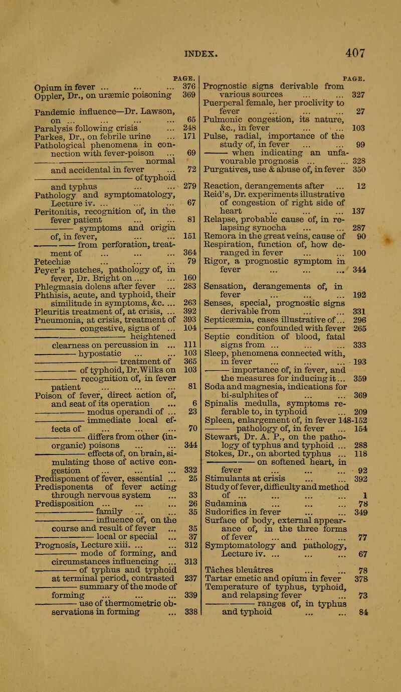 PAGE. Opium in fever ... ... ... 376 Oppler, Dr., on ursemic poisoning 369 Pandemic influence—Dr, Lawson, on ... ... ... ••• 65 Paralysis following crisis ... 248 Parkes, Dr., on febrile urine ... 171 Pathological phenomena in con- nection with fever-poison ... 69 normal and accidental in fever of typhoid and typhus Pathology and symptomatology. Lecture iv. ... Peritonitis, recognition of, in the fever patient symptoms and origin of, in fever, from perforation, treat- ment of Petechias Peyer's patches, pathology of, in fever, Dr. Bright on... Phlegmasia dolens after fever Phthisis, acute, and typhoid, their similitude in symptoms, &c. ... Pleuritis treatment of, at crisis, ... Pneumonia, at crisis, treatment of congestive, signs of ... heightened clearness on percussion ia ... ■ hypostatic treatment of of typhoid, Dr.Wilks on recognition of, in fever patient Poison of fever, direct action of, and seat of its operation modus operandi of ... immediate local ef- fects of differs from other (in- organic) poisons effects of, on Ibrain, si- mulating those of active con- gestion Predisponent of fever, essential ... Predisponents of fever acting through nervous system Predisposition ... family influence of, on the course and result of fever local or special ... Prognosis, Lecture xiii. mode of forming, and circumstances influencing ... of typhus and typhoid at terminal period, contrasted summary of the mode of forming use of thermometric ob- servations in forming 72 279 67 81 151 364 79 160 283 263 392 393 104 111 103 365 103 81 6 23 70 344 332 25 33 26 35 35 37 312 313 237 339 338 PAGE. Prognostic signs derivable from various soui-ces ... ... 327 Puerperal female, her procli\'ity to fever ... ... ... 27 Pulmonic congestion, its nature, &c., in fever ... ... 103 Pulse, radial, importance of the study of, in fever ... ... 99 when indicating an unfa- vourable prognosis ... ... 328 Purgatives, use «& abuse of, in fever 350 Reaction, derangements after ... 12 Reid's, Dr. experiments illustrative of congestion of right side of heart ... ... ... 137 Relapse, probable cause of, in re- lapsing synocha ... ... 287 Remora in the great veins, cause of 90 Respiration, function of, how de- ranged in fever ... ... 100 Rigor, a, prognostic symptom in fever ... ... ... 344 Sensation, derangements of, in fever ... ... ... 192 Senses, special, prognostic signs derivable from ... ... 331 Septicsemia, cases illustrative of... 296 confounded with fever 265 Septic condition of blood, fatal signs from ... ... ... 333 Sleep, phenomena connected with, in fever ... ... ... -193 ■ importance of, in fever, and the measures for inducing it... 359 Soda and magnesia, indications for bi-sulphites of ... ... 369 Spinahs medulla, symptoms re- ferable to, in typhoid ... 209 Spleen, enlargement of, in fever 148-152 pathology of, in fever ... 154 Stewart, Dr. A. P., on the patho- logy of typhus and typhoid ... 288 Stokes, Dr., on aborted typhus ... 118 on softened heart, in fever ... ... ... 92 Stimulants at crisis ... ... 392 Study of fever, difficulty and method of 1 Sudamina ... ... ... 78 Sudorifics in fever ... ... 349 Surface of body, external appear- ance of, in the three forms of fever ... ... ... 77 Symptomatology and pathology. Lecture iv. ... ... ... 67 Taches bleuatres ... ... 78 Tartar emetic and opium in fever 378 Temperatiu-e of typhus, typhoid, and relapsing fever ... 73 ranges of, in typhus and typhoid ... ... 84
