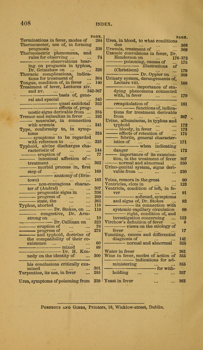 PAGE. Terminations in fever, modes of 284 Thermometer, use of, in forming prognosis ... ... ... 338 Thermometric phenomena, and rules for observing ... ... 74 observations bear- ing on prognosis in typhus. Dr. Grimshaw on ... ... 326 Thoracic compUcations, indica- tions for treatment of ... 364 Tongue, condition of, in fever ... 140 Treatment of fever, Lectures xiv. and XV. ... ... 342-367 basis of, gene- ral and special ... ... 343 quasi antidotal 352 . effects of, prog- nostic signs derivable from ... 334 Tremor and subsultus in fever ... 192 muscular, in. connection with uraemia ... ... 241 Type, conformity to, in symp- toms ... ... ... 324 symptoms to be regarded with reference to ... ... 323 Typhoid, alvine discharges cha- racteristic of ... ... 144 eruption of ... ... 77 intestinal affection of— treatment ... ... ... 362 morbid process in, first step of 169 anatomy of (Bris- towe) ... ... ... 163 non-contagious charac- ter of (Andral) ... ... 307 prognostic signs in ... 336 progress of ... ... 269 state, the ... ... 265 Typhus, aborted ... ... 118 Dr. Stokes, on ... 119 congestive, Dr, Arm- strong on ... ... ... 10 -, Dr. Oullinan on 323 eruption of ... ... 76 ——^ progress of ... ... 273 and typhoid, doctrine of the compatibility of their co- existence ... ... ... 60 mixed ... 89 Dr. H. Ken- nedy on the identity of ... 300 PAGB. Urea, in blood, to what conditions due ... ... ... 368 Uraemia, treatment of ... ... 369 Ursemic convulsions in fever. Dr. Henderson on ... 176-372 poisoning, causes of ... 175 illustrations of (Christison) ... ... 179 Dr. Oppler on ... 369 Urinary system, derangements of. Lecture vui. ... ... 168 importance of stu- dying phenomena connected with, in fever ... ... 170 recapitulation of ... ... 181 functions of, indica- his conclusions critically exa- mined ... ... ... 301 Turpentine, its use, in fever ... 285 Urea, symptoms of poisoning from 239 Yeast in fever tions for treatment derivable from ... ... ... 367 Urine, albuminous, in typhus and typhoid ... • ... ... 172 bloody, in fever ... ... 173 eflfects of retention of ... 175 — febrUe, general character- istics of ... ... ... 171 • when indicating danger ... ... ... 172 importance of its examina- tion, in the treatment of fever 367 normal and abnormal ... 330 Urino-genital system, signs deri- vable from ... ... ... 330 Veins, remora in the great ... 90 Ventricles, clots in ... ... 123 Ventricle, condition of left, in fe- ver ... ... ... 91 softened, symptoms and signs of, Dr. Stokes ... 92 its connection with systemic capillary circulation 99 right, condition of, and investigation concerning ... 122 Virchow's definition of fever ... 8 views on the etiology of fever ... ... ... 17 Vomiting, causes and differential diagnosis of ... ... 141 normal and abnormal 325 Water in fever ... ... 361 Wine in fever, modes of action of 355 indications for ad- ministering ... ... 355 for with- holding ... 357 362 PoBTEOXJS AND GiBBs, Printers, 18, Wicklow-street, Dublin.