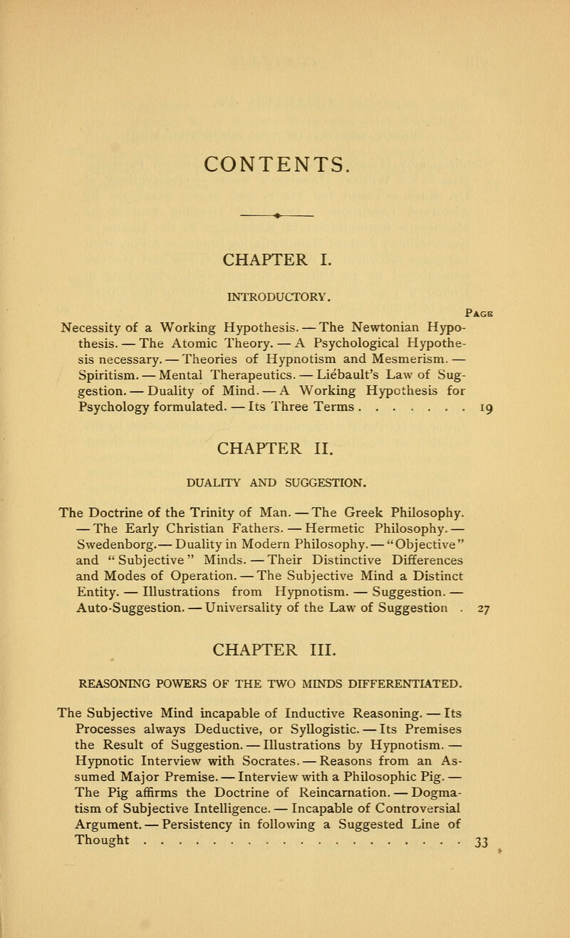 CONTENTS. CHAPTER I. INTRODUCTORY. Pagb Necessity of a Working Hypothesis. — The Newtonian Hypo- thesis. — The Atomic Theory. — A Psychological Hypothe- sis necessary.— Theories of Hypnotism and Mesmerism.— Spiritism. — Mental Therapeutics. — Liebault's Law of Sug- gestion.— Duality of Mind. — A Working Hypothesis for Psychology formulated. — Its Three Terms 19 CHAPTER H. DUALITY AND SUGGESTION. The Doctrine of the Trinity of Man. — The Greek Philosophy. — The Early Christian Fathers. — Hermetic Philosophy.— Swedenborg.— Duality in Modern Philosophy. — Objective and Subjective Minds.—Their Distinctive Differences and Modes of Operation. — The Subjective Mind a Distinct Entity. — Illustrations from Hypnotism. — Suggestion. — Auto-Suggestion. — Universality of the Law of Suggestion . 27 CHAPTER III. REASONING POWERS OF THE TWO MINDS DIFFERENTIATED. The Subjective Mind incapable of Inductive Reasoning. — Its Processes always Deductive, or Syllogistic. — Its Premises the Result of Suggestion. — Illustrations by Hypnotism. — Hypnotic Interview with Socrates. — Reasons from an As- sumed Major Premise. — Interview with a Philosophic Pig. — The Pig affirms the Doctrine of Reincarnation. — Dogma- tism of Subjective Intelligence. — Incapable of Controversial Argument. — Persistency in following a Suggested Line of Thought 33