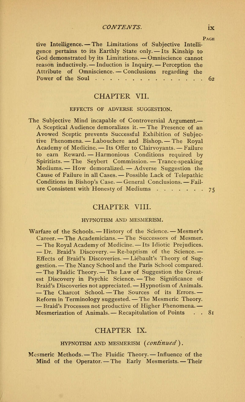 Page tive Intelligence. — The Limitations of Subjective Intelli- gence pertains to its Earthly State only. — Its Kinship to God demonstrated by its Limitations. — Omniscience cannot reason inductively. — Induction is Inquiry. — Perception the Attribute of Omniscience. — Conclusions regarding the Power of the Soul 62 CHAPTER VII. EFFECTS OF ADVERSE SUGGESTION. The Subjective Mind incapable of Controversial Argument.— A Sceptical Audience demoralizes it. — The Presence of an Avowed Sceptic prevents Successful Exhibition of Subjec- tive Phenomena. — Labouchere and Bishop. — The Royal Academy of Medicine. — Its Offer to Clairvoyants. — Failure to earn Reward. — Harmonious Conditions required by Spiritists. — The Seybert Commission. — Trance-speaking Mediums. — How demoralized. — Adverse Suggestion the Cause of Failure in all Cases. — Possible Lack of Telepathic Conditions in Bishop's Case. — General Conclusions. — Fail- ure Consistent with Honesty of Mediums 75 CHAPTER VIII. HYPNOTISM AND MESMERISM. Warfare of the Schools. — History of the Science. — Mesmer's Career.—The Academicians. — The Successors of Mesmer. — The Royal Academy of Medicine. — Its Idiotic Prejudices. — Dr. Braid's Discovery. — Re-baptism of the Science. — Effects of Braid's Discoveries. — Liebault's Theory of Sug- gestion. — The Nancy School and the Paris School compared. — The Fluidic Theory. — The Law of Suggestion the Great- est Discovery in Psychic Science. — The Significance of Braid's Discoveries not appreciated. — Hypnotism of Animals. — The Charcot School.—The Sources of its Errors.— Reform in Terminology suggested. — The Mesmeric Theory. — Braid's Processes not productive of Higher Phenomena. — Mesmerization of Animals.— Recapitulation of Points . . 81 CHAPTER IX. HYPNOTISM AND MESMERISM {^Continued) . Mesmeric Methods. — The Fluidic Theory. — Influence of the Mind of the Operator. — The Early Mesmerists. — Their