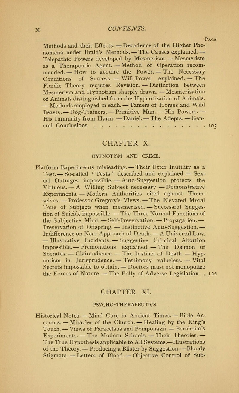 Page Methods and their Effects. — Decadence of the Higher Phe- nomena under Braid's Methods. — The Causes explained.— Telepathic Powers developed by Mesmerism. — Mesmerism as a Therapeutic Agent. — Method of Operation recom- mended. — How to acquire the Power. — The Necessary Conditions of Success. — Will-Power explained. — The Fluidic Theory requires Revision. — Distinction between Mesmerism and Hypnotism sharply drawn. — Mesmerization of Animals distinguished from the Hypnotization of Animals. — Methods employed in each. — Tamers of Horses and Wild Beasts. — Dog-Trainers. — Primitive Man. -— His Powers. — His Immunity from Harm. — Daniel. — The Adepts. — Gen- eral Conclusions 105 CHAPTER X. HYPNOTISM AND CRIME. Platform Experiments misleading. — Their Utter Inutility as a Test. — So-called  Tests  described and explained. — Sex- ual Outrages impossible. — Auto-Suggestion protects the Virtuous. — A Willing Subject necessary. — Demonstrative Experiments. — Modern Authorities cited against Them- selves.— Professor Gregory's Views. — The Elevated Moral Tone of Subjects when mesmerized. — Successful Sugges- tion of Suicide impossible. — The Three Normal Functions of the Subjective Mind. — Self-Preservation. — Propagation.— Preservation of Offspring. — Instinctive Auto-Suggestion. — Indifference on Near Approach of Death. — A Universal Law. — Illustrative Incidents. — Suggestive Criminal Abortion impossible. — Premonitions explained. — The Daemon of Socrates. — Clairaudience. — The Instinct of Death. — Hyp- notism in Jurisprudence. — Testimony valueless. — Vital Secrets impossible to obtain. — Doctors must not monopolize the Forces of Nature. — The Folly of Adverse Legislation . 122 CHAPTER XI. PSYCHO-THERAPEUTICS. Historical Notes. — Mind Cure in Ancient Times. — Bible Ac- counts. — Miracles of the Church. — Healing by the King's Touch. — Views of Paracelsus and Pomponazzi. — Bernheim's Experiments. — The Modern Schools. — Their Theories.— The True Hypothesis applicable to All Systems.—Illustrations of the Theory. — Producing a Blister by Suggestion.—Bloody Stigmata. — Letters of Blood. — Objective Control of Sub-