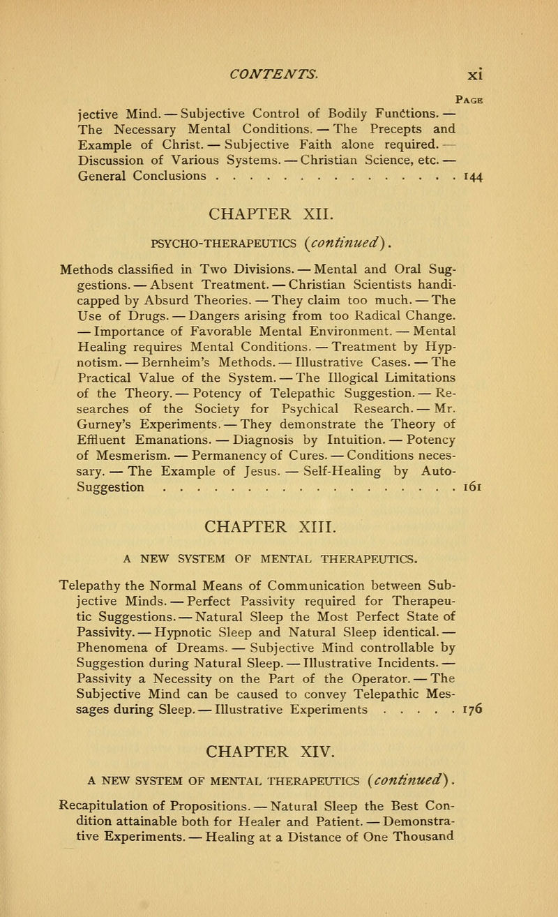 Page jective Mind. — Subjective Control of Bodily Functions.— The Necessary Mental Conditions. — The Precepts and Example of Christ. — Subjective Faith alone required.— Discussion of Various Systems. — Christian Science, etc. — General Conclusions 144 CHAPTER XII. PSYCHO-THERAPEUTICS {continued). Methods classified in Two Divisions. — Mental and Oral Sug- gestions.— Absent Treatment. — Christian Scientists handi- capped by Absurd Theories.— They claim too much. — The Use of Drugs. — Dangers arising from too Radical Change. — Importance of Favorable Mental Environment. — Mental Healing requires Mental Conditions.—Treatment by Hyp- notism. — Bernheim's Methods. — Illustrative Cases. — The Practical Value of the System. — The Illogical Limitations of the Theory. — Potency of Telepathic Suggestion. — Re- searches of the Society for Psychical Research. — Mr. Gurney's Experiments. — They demonstrate the Theory of Effluent Emanations. — Diagnosis by Intuition. — Potency of Mesmerism. — Permanency of Cures. — Conditions neces- sary. — The Example of Jesus. — Self-Healing by Auto- suggestion 161 CHAPTER XIII. A NEW SYSTEM OF MENTAL THERAPEUTICS. Telepathy the Normal Means of Communication between Sub- jective Minds. — Perfect Passivity required for Therapeu- tic Suggestions. — Natural Sleep the Most Perfect State of Passivity. — Hypnotic Sleep and Natural Sleep identical.— Phenomena of Dreams. — Subjective Mind controllable by Suggestion during Natural Sleep. — Illustrative Incidents.— Passivity a Necessity on the Part of the Operator. — The Subjective Mind can be caused to convey Telepathic Mes- sages during Sleep.— Illustrative Experiments 176 CHAPTER XIV. A NEW SYSTEM OF MENTAL THERAPEUTICS {continued). Recapitulation of Propositions. — Natural Sleep the Best Con- dition attainable both for Healer and Patient. — Demonstra- tive Experiments. — Healing at a Distance of One Thousand