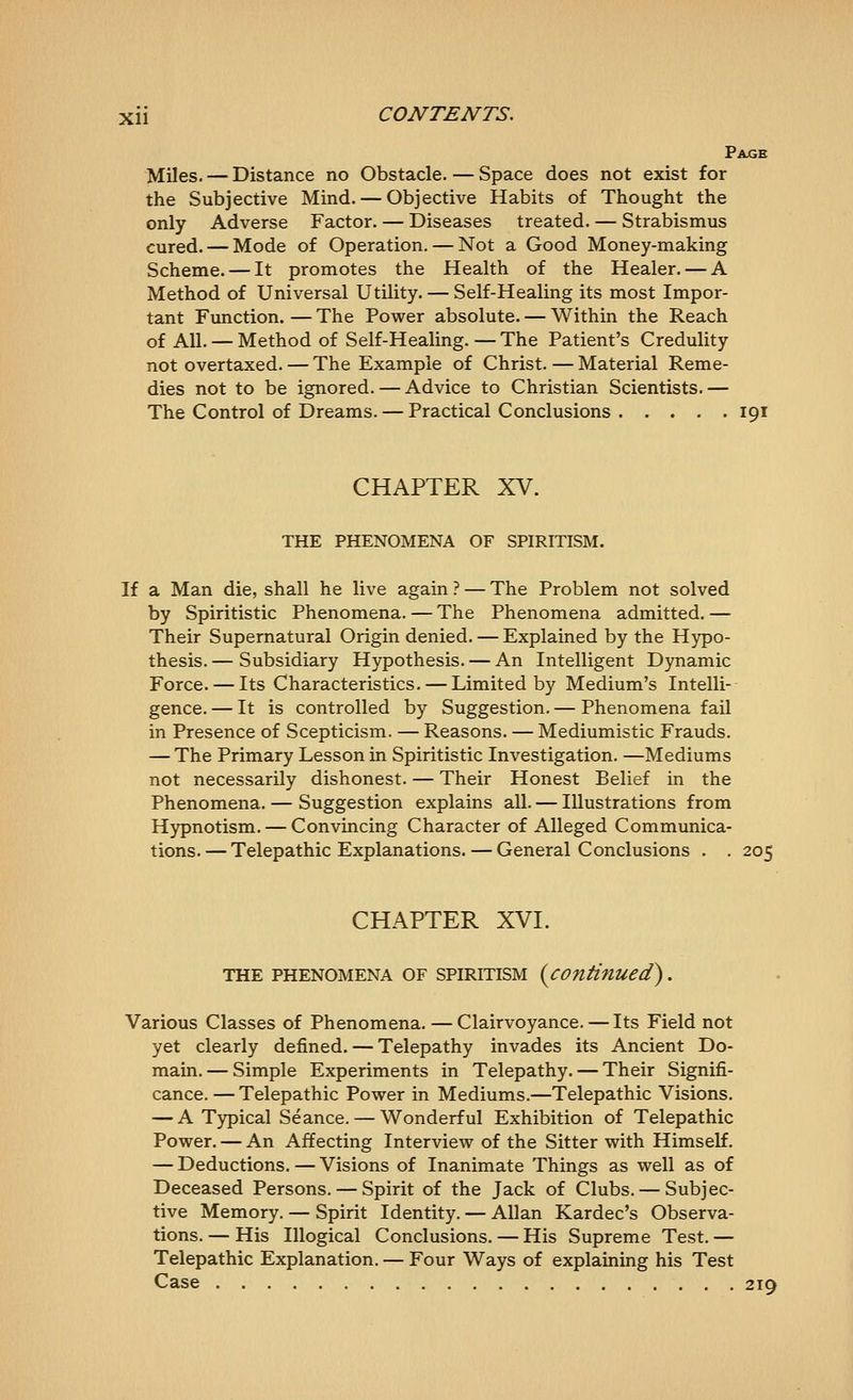 Page Miles. — Distance no Obstacle. — Space does not exist for the Subjective Mind. — Objective Habits of Thought the only Adverse Factor. — Diseases treated. — Strabismus cured. — Mode of Operation. — Not a Good Money-making Scheme. — It promotes the Health of the Healer. — A Method of Universal Utility. — Self-Healing its most Impor- tant Function. — The Power absolute. — Within the Reach of All. — Method of Self-Healing.—The Patient's Credulity not overtaxed. — The Example of Christ. — Material Reme- dies not to be ignored. — Advice to Christian Scientists.— The Control of Dreams. — Practical Conclusions 191 CHAPTER XV. THE PHENOMENA OF SPIRITISM. If a Man die, shall he live again ? — The Problem not solved by Spiritistic Phenomena. — The Phenomena admitted. — Their Supernatural Origin denied. — Explained by the Hypo- thesis.— Subsidiary Hypothesis. — An Intelligent Dynamic Force. — Its Characteristics. — Limited by Medium's Intelli-- gence. — It is controlled by Suggestion. — Phenomena fail in Presence of Scepticism. — Reasons. — Mediumistic Frauds. — The Primary Lesson in Spiritistic Investigation. —Mediums not necessarily dishonest. — Their Honest Belief in the Phenomena. — Suggestion explains all. — Illustrations from Hypnotism. — Convincing Character of Alleged Communica- tions.— Telepathic Explanations. — General Conclusions . . 205 CHAPTER XVI. THE PHENOMENA OF SPIRITISM {contiflUed). Various Classes of Phenomena. — Clairvoyance. — Its Field not yet clearly defined. — Telepathy invades its Ancient Do- main.— Simple Experiments in Telepathy. — Their Signifi- cance. — Telepathic Power in Mediums.—Telepathic Visions. — A Typical Seance. — Wonderful Exhibition of Telepathic Power. — An Affecting Interview of the Sitter with Himself. — Deductions. — Visions of Inanimate Things as well as of Deceased Persons. — Spirit of the Jack of Clubs. — Subjec- tive Memory. — Spirit Identity. — Allan Kardec's Observa- tions. — His Illogical Conclusions. — His Supreme Test. — Telepathic Explanation. — Four Ways of explaining his Test Case 219