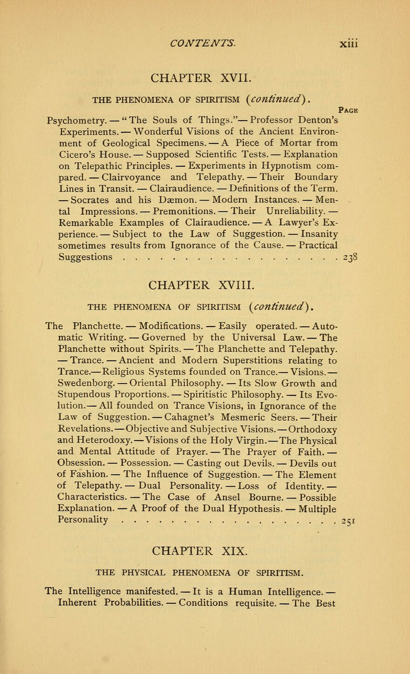 CHAPTER XVII. THE PHENOMENA OF SPIRITISM {continued) . Page Psychometry. — The Souls of Things.—Professor Denton's Experiments. — Wonderful Visions of the Ancient Environ- ment of Geological Specimens. — A Piece of Mortar from Cicero's House.— Supposed Scientific Tests. — Explanation on Telepathic Principles. — Experiments in Hypnotism com- pared. — Clairvoyance and Telepathy. — Their Boundary Lines in Transit. — Clairaudience. — Definitions of the Term. — Socrates and his Daemon. — Modern Instances. — Men- tal Impressions. — Premonitions. — Their Unreliability. — Remarkable Examples of Clairaudience. — A Lawyer's Ex- perience.— Subject to the Law of Suggestion. — Insanity sometimes results from Ignorance of the Cause. — Practical Suggestions 238 CHAPTER XVIII. THE PHENOMENA OF SPIRITISM {continued). The Planchette. — Modifications. — Easily operated. — Auto- matic Writing. — Governed by the Universal Law. — The Planchette without Spirits. — The Planchette and Telepathy. — Trance.—Ancient and Modern Superstitions relating to Trance.—Religious Systems founded on Trance.— Visions.— Swedenborg. — Oriental Philosophy. — Its Slow Growth and Stupendous Proportions. — Spiritistic Philosophy. — Its Evo- lution.— All founded on Trance Visions, in Ignorance of the Law of Suggestion. — Cahagnet's Mesmeric Seers. — Their Revelations. — Objective and Subjective Visions. — Orthodoxy and Heterodoxy.—Visions of the Holy Virgin.—The Physical and Mental Attitude of Prayer. — The Prayer of Faith.— Obsession. — Possession. — Casting out Devils. — Devils out of Fashion. — The Influence of Suggestion. — The Element of Telepathy. — Dual Personality. — Loss of Identity. — Characteristics. — The Case of Ansel Bourne. — Possible Explanation. —A Proof of the Dual Hypothesis. — Multiple Personality 251 CHAPTER XIX. THE PHYSICAL PHENOMENA OF SPIRITISM. The Intelligence manifested. — It is a Human Intelligence. — Inherent Probabilities. — Conditions requisite. — The Best