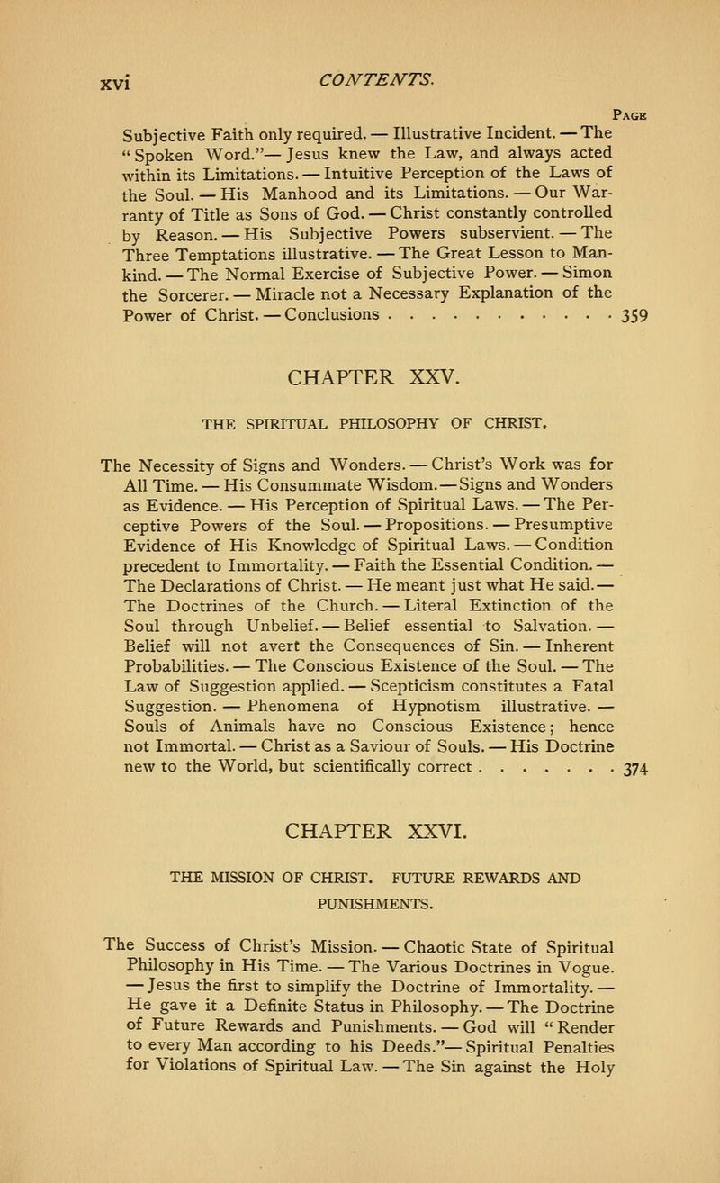 Page Subjective Faith only required. — Illustrative Incident. — The  Spoken Word.— Jesus knew the Law, and always acted within its Limitations. — Intuitive Perception of the Laws of the Soul. — His Manhood and its Limitations. — Our War- ranty of Title as Sons of God. — Christ constantly controlled by Reason. — His Subjective Powers subservient. — The Three Temptations illustrative. — The Great Lesson to Man- kind.— The Normal Exercise of Subjective Power. — Simon the Sorcerer. — Miracle not a Necessary Explanation of the Power of Christ. — Conclusions 359 CHAPTER XXV. THE SPIRITUAL PHILOSOPHY OF CHRIST. The Necessity of Signs and Wonders. — Christ's Work was for All Time. — His Consummate Wisdom. — Signs and Wonders as Evidence. — His Perception of Spiritual Laws. — The Per- ceptive Powers of the Soul. — Propositions. — Presumptive Evidence of His Knowledge of Spiritual Laws. — Condition precedent to Immortality. — Faith the Essential Condition. — The Declarations of Christ. — He meant just what He said.— The Doctrines of the Church. — Literal Extinction of the Soul through Unbelief. — Belief essential to Salvation.— Belief will not avert the Consequences of Sin. — Inherent Probabilities. — The Conscious Existence of the Soul. — The Law of Suggestion applied. — Scepticism constitutes a Fatal Suggestion. — Phenomena of Hypnotism illustrative. — Souls of Animals have no Conscious Existence; hence not Immortal. — Christ as a Saviour of Souls. — His Doctrine new to the World, but scientifically correct 374 CHAPTER XXVI. THE MISSION OF CHRIST. FUTURE REWARDS AND PUNISHMENTS. The Success of Christ's Mission. — Chaotic State of Spiritual Philosophy in His Time. — The Various Doctrines in Vogue. — Jesus the first to simplify the Doctrine of Immortality. — He gave it a Definite Status in Philosophy. — The Doctrine of Future Rewards and Punishments. — God will Render to every Man according to his Deeds.—Spiritual Penalties for Violations of Spiritual Law. — The Sin against the Holy