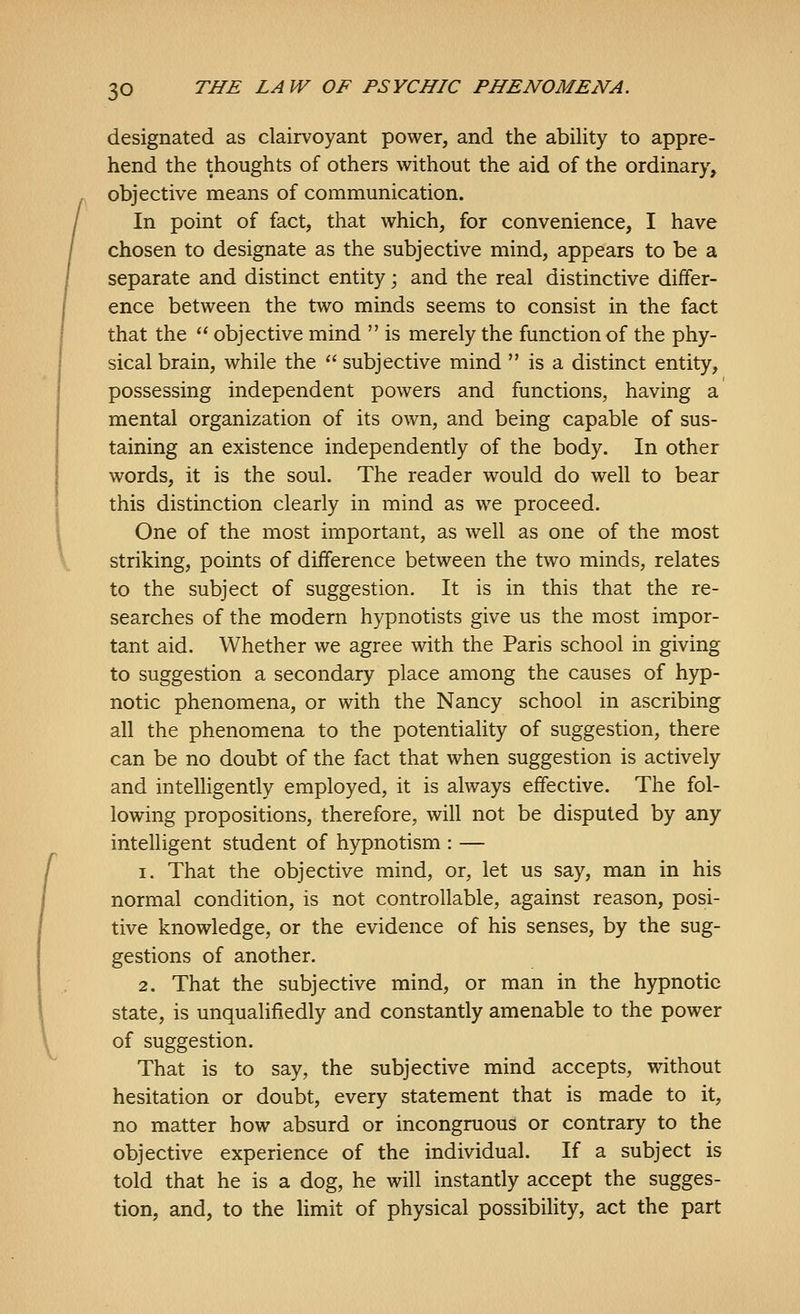 I designated as clairvoyant power, and the ability to appre- hend the thoughts of others without the aid of the ordinary, objective means of communication. In point of fact, that which, for convenience, I have chosen to designate as the subjective mind, appears to be a separate and distinct entity; and the real distinctive differ- ence between the two minds seems to consist in the fact that the  objective mind  is merely the function of the phy- sical brain, while the  subjective mind  is a distinct entity, possessing independent powers and functions, having a mental organization of its own, and being capable of sus- taining an existence independently of the body. In other words, it is the soul. The reader would do well to bear this distinction clearly in mind as we proceed. One of the most important, as well as one of the most striking, points of difference between the two minds, relates to the subject of suggestion. It is in this that the re- searches of the modern hypnotists give us the most impor- tant aid. Whether we agree with the Paris school in giving to suggestion a secondary place among the causes of hyp- notic phenomena, or with the Nancy school in ascribing all the phenomena to the potentiality of suggestion, there can be no doubt of the fact that when suggestion is actively and intelligently employed, it is always effective. The fol- lowing propositions, therefore, will not be disputed by any intelligent student of hypnotism : — 1. That the objective mind, or, let us say, man in his normal condition, is not controllable, against reason, posi- tive knowledge, or the evidence of his senses, by the sug- gestions of another. 2. That the subjective mind, or man in the hypnotic state, is unqualifiedly and constantly amenable to the power of suggestion. That is to say, the subjective mind accepts, without hesitation or doubt, every statement that is made to it, no matter how absurd or incongruous or contrary to the objective experience of the individual. If a subject is told that he is a dog, he will instantly accept the sugges- tion, and, to the limit of physical possibility, act the part