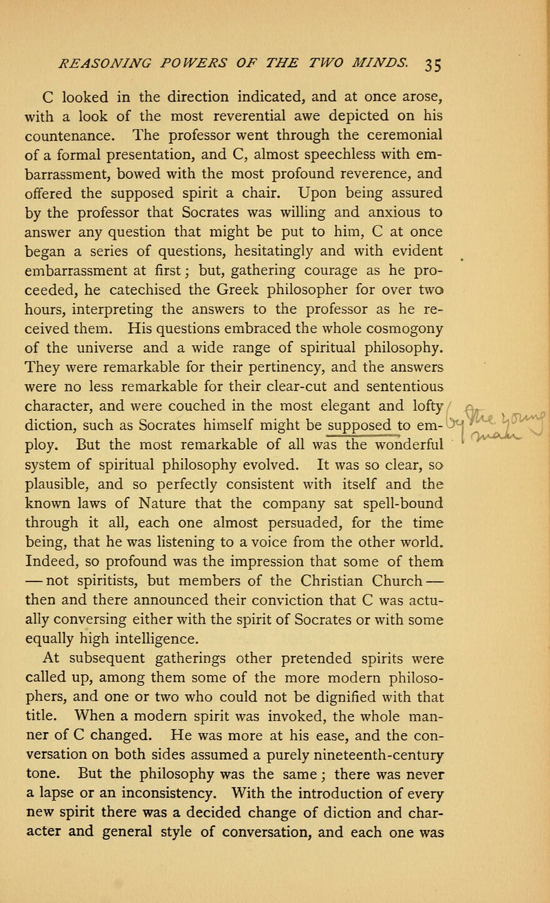 C looked in the direction indicated, and at once arose, with a look of the most reverential awe depicted on his countenance. The professor went through the ceremonial of a formal presentation, and C, almost speechless with em- barrassment, bowed with the most profound reverence, and offered the supposed spirit a chair. Upon being assured by the professor that Socrates was willing and anxious to answer any question that might be put to him, C at once began a series of questions, hesitatingly and with evident embarrassment at first; but, gathering courage as he pro- ceeded, he catechised the Greek philosopher for over two hours, interpreting the answers to the professor as he re- ceived them. His questions embraced the whole cosmogony of the universe and a wide range of spiritual philosophy. They were remarkable for their pertinency, and the answers were no less remarkable for their clear-cut and sententious character, and were couched in the most elegant and lofty/ j^ diction, such as Socrates himself might be supposed to em-^^^' 7 . ploy. But the most remarkable of all was the wonderful ' ' system of spiritual philosophy evolved. It was so clear, so plausible, and so perfectly consistent with itself and the known laws of Nature that the company sat spell-bound through it all, each one almost persuaded, for the time being, that he was listening to a voice from the other world. Indeed, so profound was the impression that some of them — not spiritists, but members of the Christian Church — then and there announced their conviction that C was actu- ally conversing either with the spirit of Socrates or with some equally high intelligence. At subsequent gatherings other pretended spirits were called up, among them some of the more modern philoso- phers, and one or two who could not be dignified with that title. When a modem spirit was invoked, the whole man- ner of C changed. He was more at his ease, and the con- versation on both sides assumed a purely nineteenth-century tone. But the philosophy was the same; there was never a lapse or an inconsistency. With the introduction of every new spirit there was a decided change of diction and char- acter and general style of conversation, and each one was