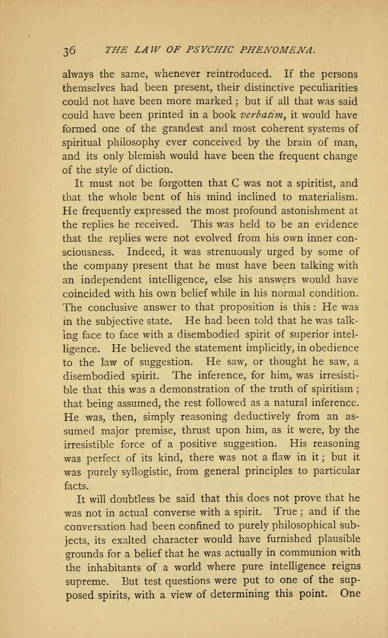 always the same, whenever reintroduced. If the persons themselves had been present, their distinctive peculiarities could not have been more marked; but if all that was said could have been printed in a book verbatim, it would have formed one of the grandest and most coherent systems of spiritual philosophy ever conceived by the brain of man, and its only blemish would have been the frequent change of the style of diction. It must not be forgotten that C was not a spiritist, and that the whole bent of his mind inclined to materialism. He frequently expressed the most profound astonishment at the replies he received. This was held to be an evidence that the replies were not evolved from his own inner con- sciousness. Indeed, it was strenuously urged by some of the company present that he must have been talking with an independent intelligence, else his answers would have coincided with his own belief while in his normal condition. The conclusive answer to that proposition is this : He was in the subjective state. He had been told that he was talk- ing face to face with a disembodied spirit of superior intel- ligence. He believed the statement implicitly, in obedience to the law of suggestion. He saw, or thought he saw, a disembodied spirit. The inference, for him, was irresisti- ble that this was a demonstration of the truth of spiritism; that being assumed, the rest followed as a natural inference. He was, then, simply reasoning deductively from an as- sumed major premise, thrust upon him, as it were, by the irresistible force of a positive suggestion. His reasoning was perfect of its kind, there was not a flaw in it; but it was purely syllogistic, from general principles to particular facts. It will doubtless be said that this does not prove that he was not in actual converse with a spirit. True ; and if the conversation had been confined to purely philosophical sub- jects, its exalted character would have furnished plausible grounds for a belief that he was actually in communion with the inhabitants of a world where pure intelligence reigns supreme. But test questions were put to one of the sup- posed spirits, with a view of determining this point. One