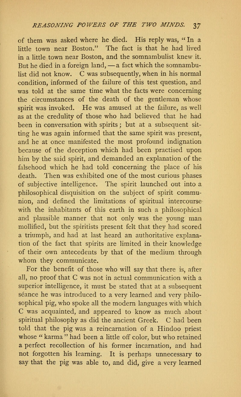 of them was asked where he died. His reply was,  In a little town near Boston. The fact is that he had lived in a little town near Boston, and the somnambulist knew it. But he died in a foreign land, —a fact which the somnambu- list did not know. C was subsequently, when in his normal condition, informed of the failure of this test question, and was told at the same time what the facts were concerning the circumstances of the death of the gentleman whose spirit was invoked. He was amused at the failure, as well as at the credulity of those who had believed that he had been in conversation with spirits; but at a subsequent sit- ting he was again informed that the same spirit was present, and he at once manifested the most profound indignation because of the deception which had been practised upon him by the said spirit, and demanded an explanation of the falsehood which he had told concerning the place of his death. Then was exhibited one of the most curious phases of subjective intelligence. The spirit launched out into a philosophical disquisition on the subject of spirit commu- nion, and defined the limitations of spiritual intercourse- with the inhabitants of this earth in such a philosophical and plausible manner that not only was the young man mollified, but the spiritists present felt that they had scored a triumph, and had at last heard an authoritative explana- tion of the fact that spirits are limited in their knowledge of their own antecedents by that of the medium through whom they communicate. For the benefit of those who will say that there is, after all, no proof that C was not in actual communication with a superior intelligence, it must be stated that at a subsequent seance he was introduced to a very learned and very philo- sophical pig, who spoke all the modem languages with which C was acquainted, and appeared to know as much about spiritual philosophy as did the ancient Greek. C had been told that the pig was a reincarnation of a Hindoo priest whose  karma  had been a htde off color, but who retained a perfect recollection of his former incarnation, and had not forgotten his learning. It is perhaps unnecessary to say that the pig was able to, and did, give a very learned