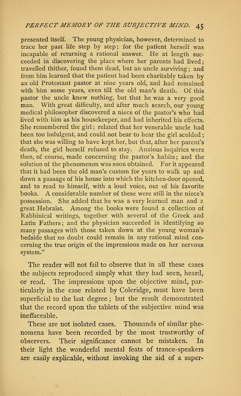 presented itself. The young physician, however, determined to trace her past life step by step; for the patient herself was incapable of returning a rational answer. He at length suc- ceeded in discovering the place where her parents had lived; travelled thither, found them dead, but an uncle surviving; and from him learned that the patient had been charitably taken by an old Protestant pastor at nine years old, and had remained with him some years, even till the old man's death. Of this pastor the uncle knew nothing, but that he was a very good man. With great difficulty, and after much search, our young medical philosopher discovered a niece of the pastor's who had lived with him as his housekeeper, and had inherited his effects. She remembered the girl; related that her venerable uncle had been too indulgent, and could not bear to hear the girl scolded; that she was willing to have kept her, but that, after her parent's death, the girl herself refused to stay. Anxious inquiries were then, of course, made concerning the pastor's habits; and the solution of the phenomenon was soon obtained. For it appeared that it had been the old man's custom for years to walk up and down a passage of his house into which the kitchen-door opened, and to read to himself, with a loud voice, out of his favorite books. A considerable number of these were still in the niece's possession. She added that he was a very learned man and s great Hebraist. Among the books were found a collection of Rabbinical writings, together with several of the Greek and Latin Fathers; and the physician succeeded in identifying so many passages with those taken down at the young woman's bedside that no doubt could remain in any rational mind con- cerning the true origin of the impressions made on her nervous system. The reader will not fail to observe that in all these cases the subjects reproduced simply what they had seen, heard, or read. The impressions upon the objective mind, par- ticularly in the case related by Coleridge, must have been superficial to the last degree; but the result demonstrated that the record upon the tablets of the subjective mind was ineffaceable. These are not isolated cases. Thousands of similar phe- nomena have been recorded by the most trustworthy of observers. Their significance cannot be mistaken. In their light the wonderful mental feats of trance-speakers are easily explicable, without invoking the aid of a super-